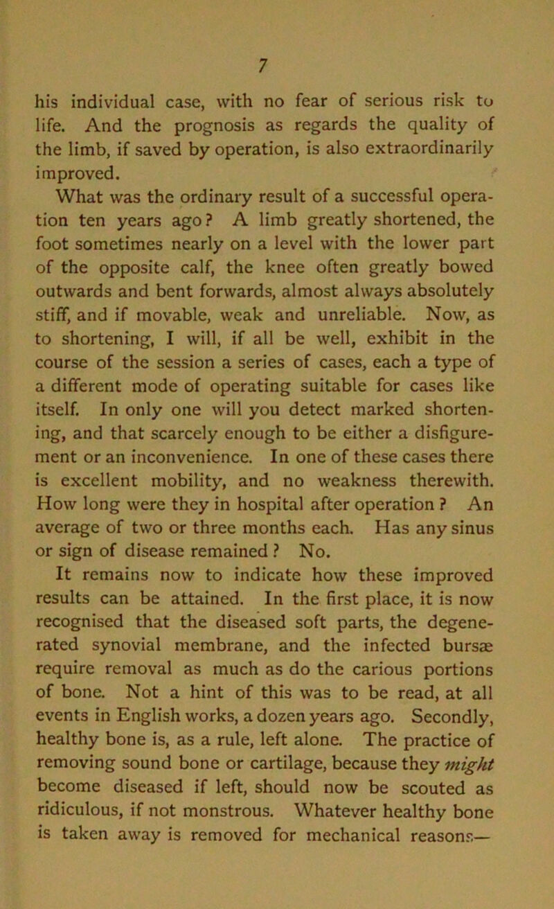 his individual case, with no fear of serious risk to life. And the prognosis as regards the quality of the limb, if saved by operation, is also extraordinarily improved. What was the ordinary result of a successful opera- tion ten years ago? A limb greatly shortened, the foot sometimes nearly on a level with the lower part of the opposite calf, the knee often greatly bowed outwards and bent forwards, almost always absolutely stiff, and if movable, weak and unreliable. Now, as to shortening, I will, if all be well, exhibit in the course of the session a series of cases, each a type of a different mode of operating suitable for cases like itself. In only one will you detect marked shorten- ing, and that scarcely enough to be either a disfigure- ment or an inconvenience. In one of these cases there is excellent mobility, and no weakness therewith. How long were they in hospital after operation ? An average of two or three months each. Has any sinus or sign of disease remained ? No. It remains now to indicate how these improved results can be attained. In the first place, it is now recognised that the diseased soft parts, the degene- rated synovial membrane, and the infected bursae require removal as much as do the carious portions of bone. Not a hint of this was to be read, at all events in English works, a dozen years ago. Secondly, healthy bone is, as a rule, left alone. The practice of removing sound bone or cartilage, because they might become diseased if left, should now be scouted as ridiculous, if not monstrous. Whatever healthy bone is taken away is removed for mechanical reasons—