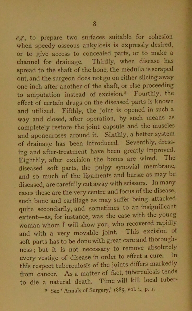 e.g.y to prepare two surfaces suitable for cohesion when speedy osseous ankylosis is expressly desired, or to give access to concealed parts, or to make a channel for drainage. Thirdly, when disease has spread to the shaft of the bone, the medulla is scraped out, and the surgeon does not go on either slicing away one inch after another of the shaft, or else proceeding to amputation instead of excision.* Fourthly, the effect of certain drugs on the diseased parts is known and utilized. Fifthly, the joint is opened in such a way and closed, after operation, by such means as completely restore the joint capsule and the muscles and aponeuroses around it. Sixthly, a better system of drainage has been introduced. Seventhly, dress- ing and after-treatment have been greatly improved. Eighthly, after excision the bones are wired. The diseased soft parts, the pulpy synovial membrane, and so much of the ligaments and bursae as may be diseased, are carefully cut away with scissors. In many cases these are the very centre and focus of the disease, such bone and cartilage as may suffer being attacked quite secondarily, and sometimes to an insignificant extent—as, for instance, was the case with the young woman whom I will show you, who recovered rapidly and with a very movable joint. This excision of soft parts has to be done with great care and thorough- ness ; but it is not necessary to remove absolutely every vestige of disease in order to effect a cure. In this respect tuberculosis of the joints differs markedly from cancer. As a matter of fact, tuberculosis tends to die a natural death. Time will kill local tuber- * See ‘Annals of Surgery,’ 1885, vol. i., p. 1.