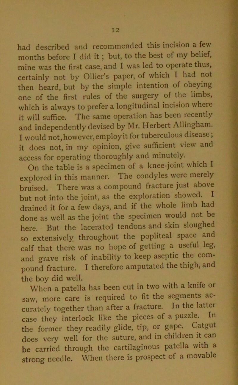 had described and recommended this incision a few months before I did it ; but, to the best of my belief, mine was the first case, and I was led to operate thus, certainly not by Ollier’s paper, of which I had not then heard, but by the simple intention of obeying one of the first rules of the surgery of the limbs, which is always to prefer a longitudinal incision where it will suffice. The same operation has been lecently and independently devised by Mr. Herbert Allingham. I would not, however, employ it for tuberculous disease; it does not, in my opinion, give sufficient view and access for operating thoroughly and minutely. On the table is a specimen of a knee-joint which I explored in this manner. The condyles were merely bruised. There was a compound fracture just above but not into the joint, as the exploration showed. I drained it for a few days, and if the whole limb had done as well as the joint the specimen would not be here. But the lacerated tendons and skin sloughed so extensively throughout the popliteal space and calf that there was no hope of getting a useful leg, and grave risk of inability to keep aseptic the com- pound fracture. I therefore amputated the thigh, and the boy did well. When a patella has been cut in two with a knife or saw, more care is required to fit the segments ac- curately together than after a fracture. In the latter case they interlock like the pieces of a puzzle. In the former they readily glide, tip, or gape. Catgut does very well for the suture, and in children it can be carried through the cartilaginous patella with a strong needle. When there is prospect of a movable