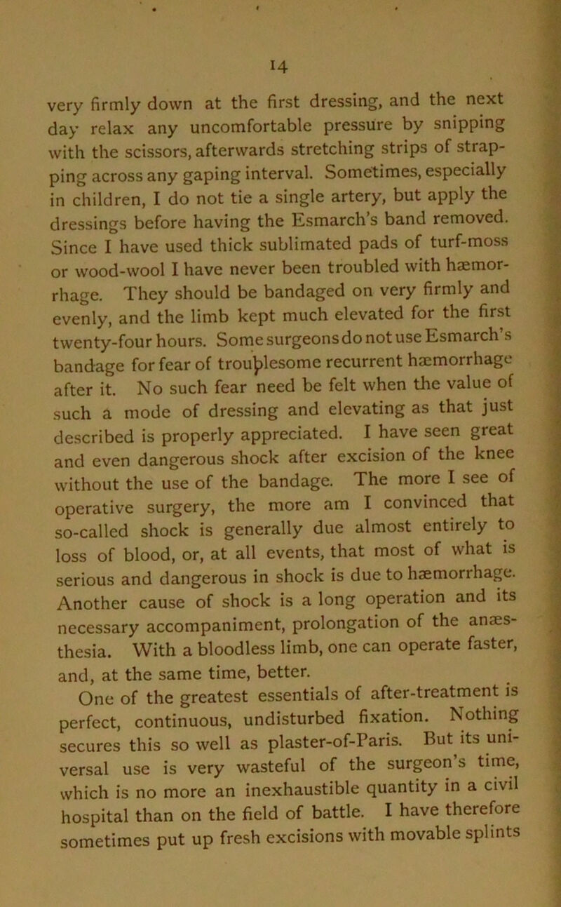 very firmly down at the first dressing, and the next day relax any uncomfortable pressure by snipping with the scissors, afterwards stretching strips of strap- ping across any gaping interval. Sometimes, especially in children, I do not tie a single artery, but apply the dressings before having the Esmarch’s band removed. Since I have used thick sublimated pads of turf-moss or wood-wool I have never been troubled with haemor- rhage. They should be bandaged on very firmly and evenly, and the limb kept much elevated for the first twenty-four hours. Some surgeons do not use Esmarch s bandage for fear of troublesome recurrent haemorrhage after it. No such fear need be felt when the value of such a mode of dressing and elevating as that just described is properly appreciated. I have seen great and even dangerous shock after excision of the knee without the use of the bandage. The more I see of operative surgery, the more am I convinced that so-called shock is generally due almost entirely to loss of blood, or, at all events, that most of what is serious and dangerous in shock is due to haemorrhage. Another cause of shock is a long operation and its necessary accompaniment, prolongation of the anaes- thesia. With a bloodless limb, one can operate faster, and, at the same time, better. One of the greatest essentials of after-treatment is perfect, continuous, undisturbed fixation. Nothing secures this so well as plaster-of-Paris. But its uni- versal use is very wasteful of the surgeon s time, which is no more an inexhaustible quantity in a civil hospital than on the field of battle. I have therefore sometimes put up fresh excisions with movable splints