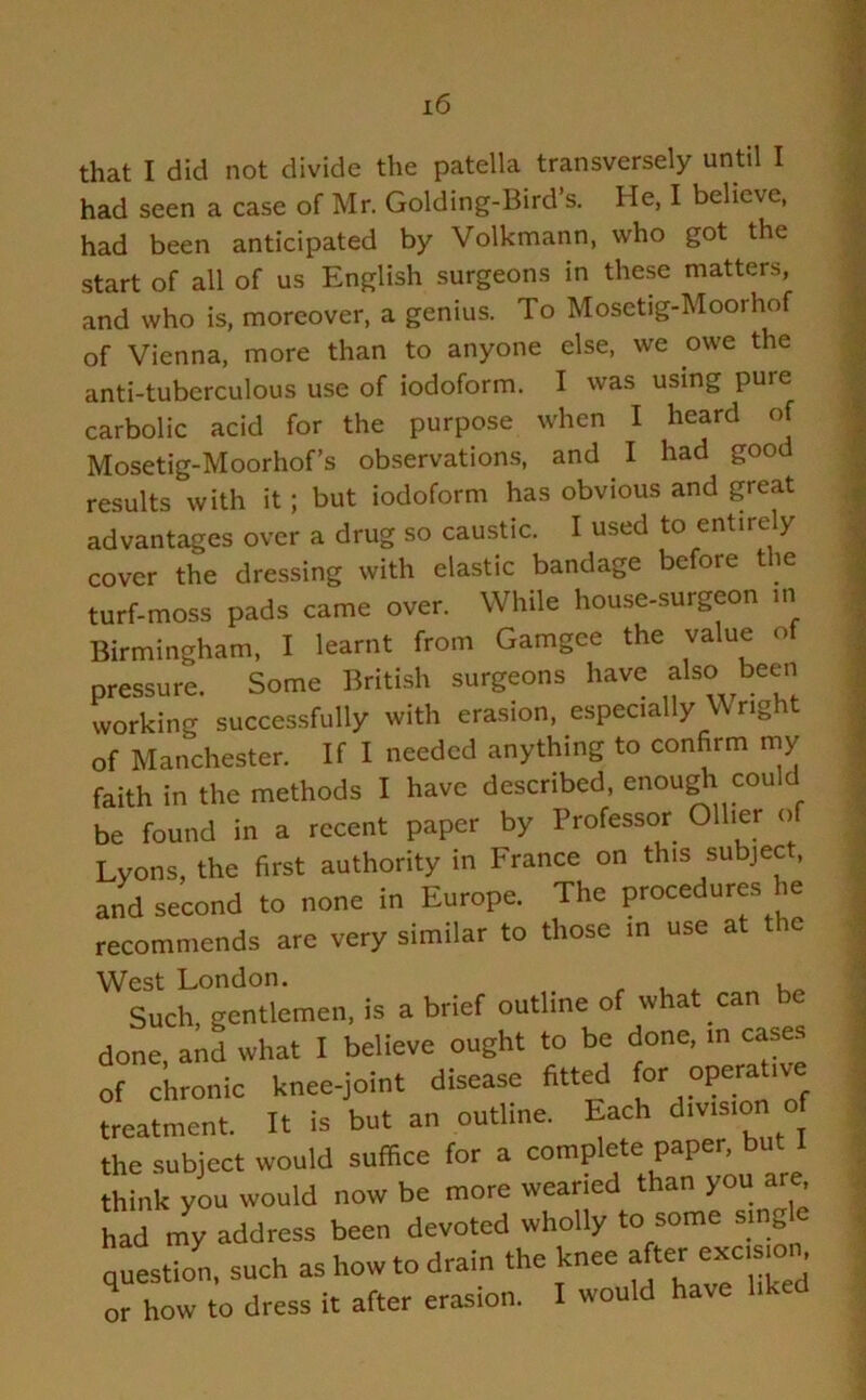 that I did not divide the patella transversely until I had seen a case of Mr. Golding-Bird s. He, I believe, had been anticipated by Volkmann, who got the start of all of us English surgeons in these matters, and who is, moreover, a genius. To Mosetig-Moorhof of Vienna, more than to anyone else, we owe the anti-tuberculous use of iodoform. I was using pure carbolic acid for the purpose when I heard of Mosetig-Moorhof’s observations, and I had good results with it; but iodoform has obvious and great advantages over a drug so caustic. I used to entire y cover the dressing with elastic bandage before the turf-moss pads came over. While house-surgeon in Birmingham, I learnt from Gamgee the value of pressure. Some British surgeons have also been working successfully with erasion, especially W rig of Manchester. If I needed anything to confirm my faith in the methods I have described, enough could be found in a recent paper by Professor Ollier of Lyons, the first authority in France on this subject, and second to none in Europe. The procedures he recommends are very similar to those in use at ic West London. , Such, gentlemen, is a brief outline of what can be done, and what I believe ought to be done, m cases of chronic knee-joint disease fitted for operative treatment. It is but an outline. Each division o the subject would suffice for a complete paper, but think you would now be more weaned than you are had my address been devoted wholly to some single question, such as how to drain the knee after excision or how to dress it after erasion. I would have liked