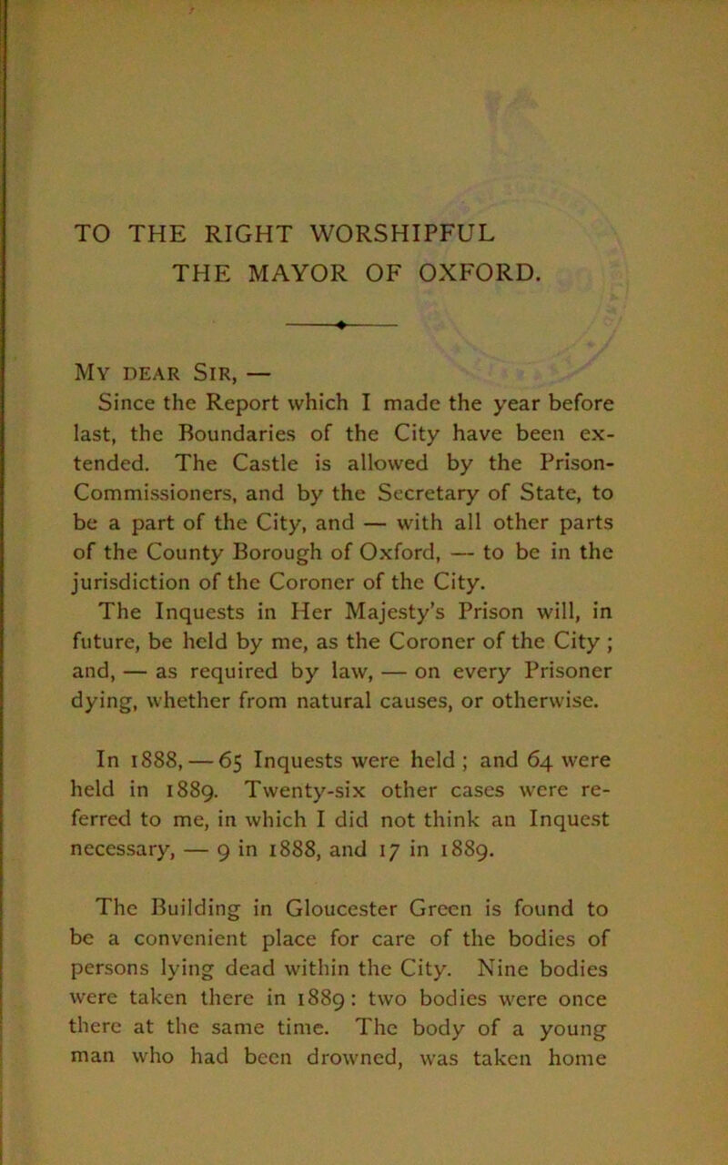 TO THE RIGHT WORSHIPFUL THE MAYOR OF OXFORD. » My dear Sir, — Since the Report which I made the year before last, the Boundaries of the City have been ex- tended. The Castle is allowed by the Prison- Commissioners, and by the Secretary of State, to be a part of the City, and — with all other parts of the County Borough of Oxford, — to be in the jurisdiction of the Coroner of the City. The Inquests in Her Majesty’s Prison will, in future, be held by me, as the Coroner of the City ; and, — as required by law, — on every Prisoner dying, whether from natural causes, or otherwise. In 1888, — 65 Inquests were held ; and 64 were held in 1889. Twenty-six other cases were re- ferred to me, in which I did not think an Inquest necessary, — 9 in 1888, and 17 in 1889. The Building in Gloucester Green is found to be a convenient place for care of the bodies of persons lying dead within the City. Nine bodies were taken there in 1889: two bodies were once there at the same time. The body of a young man who had been drowned, was taken home