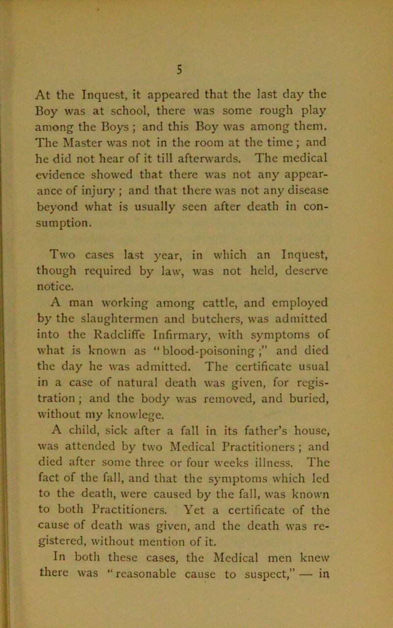 At the Inquest, it appeared that the last day the Boy was at school, there was some rough play among the Boys ; and this Boy was among them. The Master was not in the room at the time; and he did not hear of it till aftei^vards. The medical evidence showed that there was not any appear- ance of injury ; and that there was not any disease beyond what is usually seen after death in con- sumption. Two cases last year, in which an Inquest, though required by law, was not held, deserve notice. A man working among cattle, and employed by the slaughtermen and butchers, was admitted into the Radcliffe Infirmary, with symptoms of what is known as “ blood-poisoning and died the day he was admitted. The certificate usual in a case of natural death was given, for regis- tration ; and the body was removed, and buried, without my knowlcge. A child, sick after a fall in its father’s house, was attended by two Medical Practitioners ; and died after some three or four weeks illness. The fact of the fall, and that the symptoms which led to the death, were caused by the fall, was known to both Practitioners. Yet a certificate of the cause of death was given, and the death was re- gistered, without mention of it. In both these cases, the Medical men knew there was “ reasonable cause to suspect,” — in