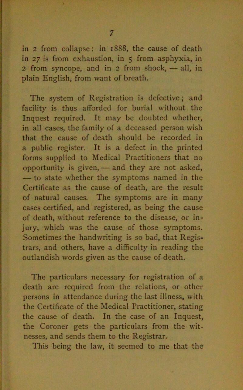 in 2 from collapse: in 1888, the cause of death in 27 is from exhaustion, in 5 from, asphyxia, in 2 from syncope, and in 2 from shock, — all, in plain English, from want of breath. The system of Registration is defective; and facility is thus afforded for burial without the Inquest required. It may be doubted whether, in all cases, the family of a deceased person wish that the cause of death should be recorded in a public register. It is a defect in the printed forms supplied to Medical Practitioners that no opportunity is given, — and they are not asked, — to state whether the symptoms named in the Certificate as the cause of death, are the result of natural causes. The symptoms are in many cases certified, and registered, as being the cause of death, without reference to the disease, or in- jury, which was the cause of those symptoms. Sometimes the handwriting is so bad, that Regis- trars, and others, have a difficulty in reading the outlandish words given as the cause of death. The particulars necessary for registration of a death are required from the relations, or other persons in attendance during the last illness, with the Certificate of the Medical Practitioner, stating the cause of death. In the case of an Inquest, the Coroner gets the particulars from the wit- nesses, and sends them to the Registrar. This being the law, it seemed to me that the