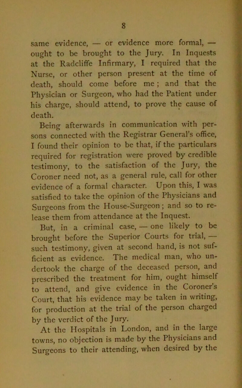 same evidence, — or evidence more formal, — ought to be brought to the Jury. In Inquests at the Radcliffe Infirmary, I required that the Nurse, or other person present at the time of death, should come before me; and that the Physician or Surgeon, who had the Patient under his charge, should attend, to prove the cause of death. Being afterwards in communication with per- sons connected with the Registrar General’s office, I found their opinion to be that, if the particulars required for registration were proved by credible testimony, to the satisfaction of the Jury, the Coroner need not, as a general rule, call for other evidence of a formal character. Upon this, I was satisfied to take the opinion of the Physicians and Surgeons from the House-Surgeon; and so to re- lease them from attendance at the Inquest. But, in a criminal case, — one likely to be brought before the Superior Courts for trial, — such testimony, given at second hand, is not suf- ficient as evidence. The medical man, who un- dertook the charge of the deceased person, and prescribed the treatment for him, ought himself to attend, and give evidence in the Coroners Court, that his evidence may be taken in writing, for production at the trial of the person charged by the verdict of the Jury, At the Hospitals in London, and in the large towns, no objection is made by the Physicians and Surgeons to their attending, when desired by the