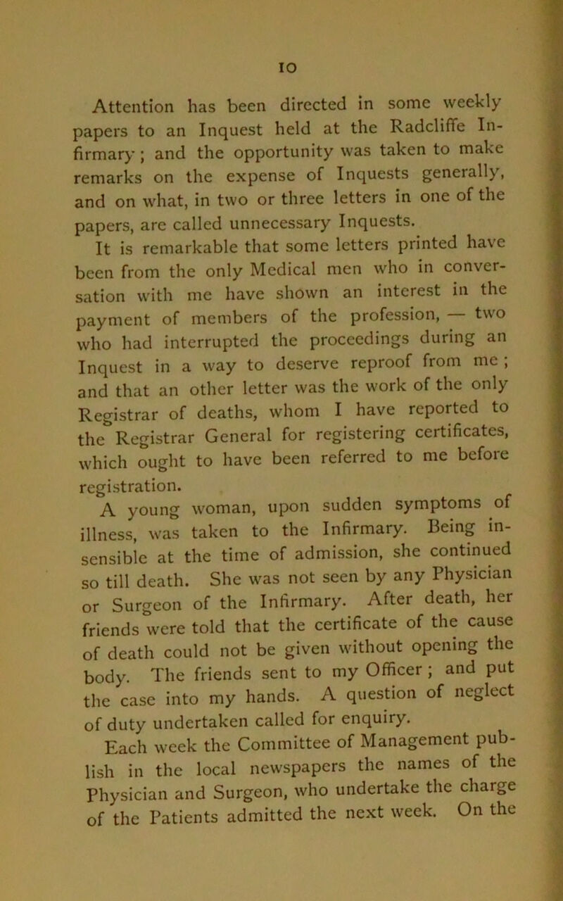 lO Attention has been directed in some weekly papers to an Inquest held at the Radcliffe In- firmary ; and the opportunity was taken to make remarks on the expense of Inquests generally, and on what, in two or three letters in one of the papers, are called unnecessary Inquests. It is remarkable that some letters printed have been from the only Medical men who in conver- sation with me have shown an interest in the payment of members of the profession, two who had interrupted the proceedings during an Inquest in a way to deserve reproof from me ; and that an other letter was the work of the only Registrar of deaths, whom I have reported to the Registrar General for registering certificates, which ought to have been referred to me before registration. A young woman, upon sudden symptoms of illness, was taken to the Infirmary. Being in- sensible at the time of admission, she continued so till death. She was not seen by any Physician or Surgeon of the Infirmary. After death, her friends were told that the certificate of the cause of death could not be given without opening the body. The friends sent to my Officer; and put the case into my hands. A question of neglect of duty undertaken called for enquiry. Each week the Committee of Management pub- lish in the local newspapers the names of the Physician and Surgeon, who undertake the charge of the Patients admitted the next week. On the