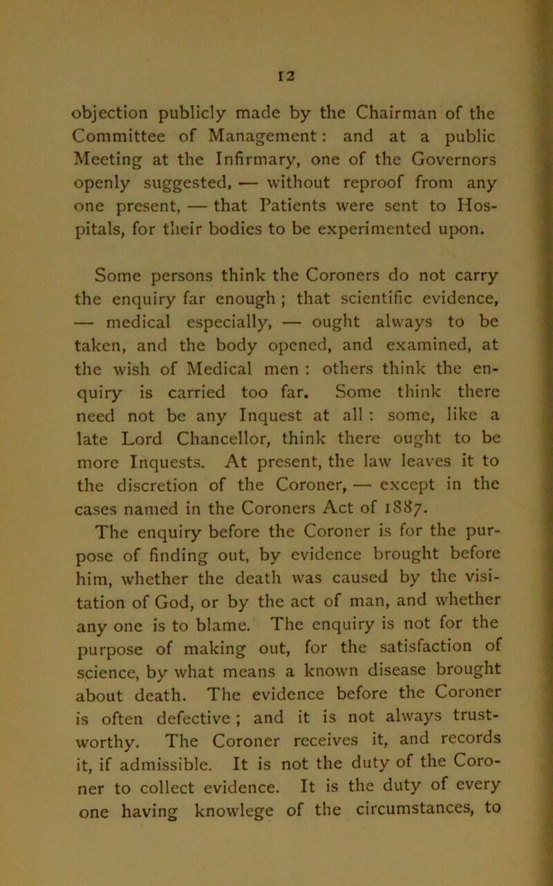 objection publicly made by the Chairman of the Committee of Management: and at a public Meeting at the Infirmary, one of the Governors openly suggested, ■— without reproof from any one present, — that Patients were sent to Hos- pitals, for their bodies to be experimented upon. Some persons think the Coroners do not carry the enquiry far enough ; that scientific evidence, — medical especially, — ought always to be taken, and the body opened, and examined, at the wish of Medical men ; others think the en- quiry is carried too far. Some think there need not be any Inquest at all : some, like a late Lord Chancellor, think there ought to be more Inquests. At present, the law leaves it to the discretion of the Coroner, — except in the cases named in the Coroners Act of 1887. The enquiry before the Coroner is for the pur- pose of finding out, by evidence brought before him, whether the death was caused by the visi- tation of God, or by the act of man, and whether any one is to blame. The enquiry is not for the purpose of making out, for the satisfaction of science, by what means a known disease brought about death. The evidence before the Coroner is often defective; and it is not always trust- worthy. The Coroner receives it, and records it, if admissible. It is not the duty of the Coro- ner to collect evidence. It is the duty of every one having knowlege of the circumstances, to