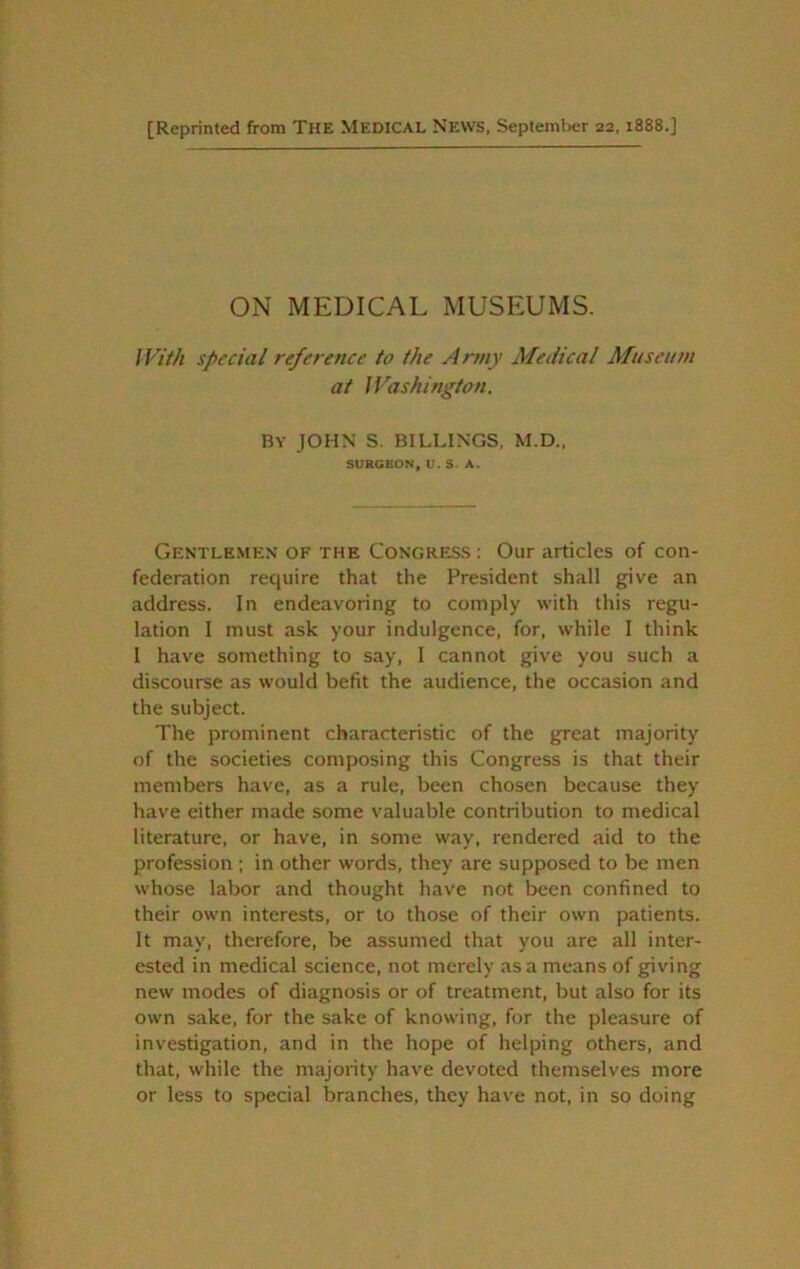 [Reprinted from THE MEDICAL News, September 22,1888.] ON MEDICAL MUSEUMS. JVM special reference to the Army Medical Museum at JVashington. By JOHN S. BILLINGS. M.D., SURGEON, U. S. A. Gentlemen of the Congress : Our articles of con- federation require that the President shall give an address. In endeavoring to comply with this regu- lation 1 must ask your indulgence, for, while I think 1 have something to say, 1 cannot give you such a discourse as would befit the audience, the occasion and the subject. The prominent characteristic of the great majority of the societies composing this Congress is that their members have, as a rule, been chosen because they have either made some valuable contribution to medical literature, or have, in some way, rendered aid to the profession ; in other words, they are supposed to be men whose labor and thought have not been confined to their own interests, or to those of their own patients. It may, therefore, be assumed that you are all inter- ested in medical science, not merely as a means of giving new modes of diagnosis or of treatment, but also for its own sake, for the sake of knowing, for the pleasure of investigation, and in the hope of helping others, and that, while the majority have devoted themselves more or less to special branches, they have not, in so doing