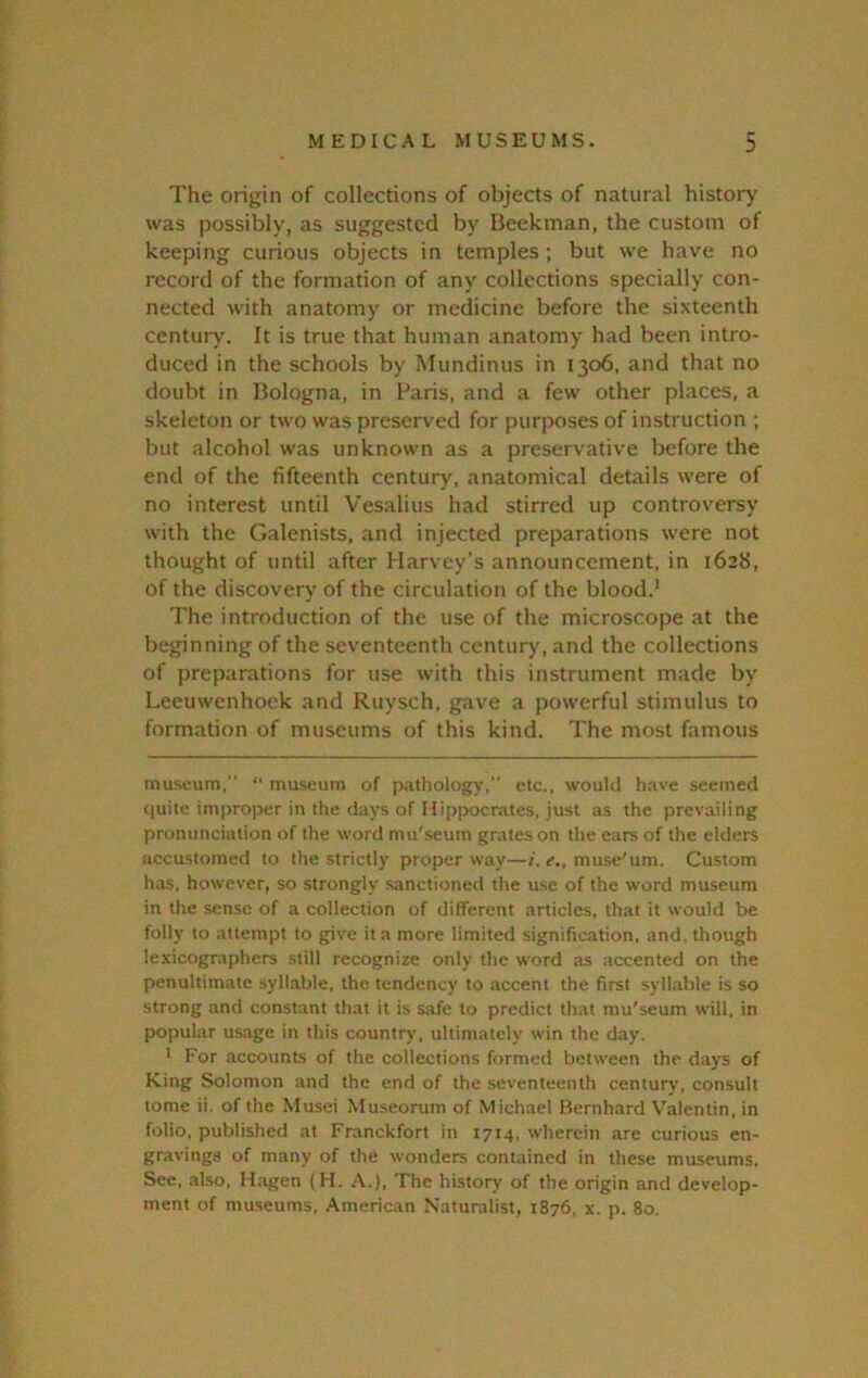 The origin of collections of objects of natural history' was possibly, as suggested by Beekman, the custom of keeping curious objects in temples ; but we have no record of the formation of any collections specially con- nected with anatomy or medicine before the sixteenth century'. It is true that human anatomy had been intro- duced in the schools by Mundinus in 1306, and that no doubt in Bologna, in Paris, and a few other places, a skeleton or two was preserved for purposes of instruction ; but alcohol was unknown as a preservative before the end of the fifteenth century', anatomical details were of no interest until Vesalius had stirred up controversy with the Galenists, and injected preparations were not thought of until after Harvey’s announcement, in 1628, of the discovery of the circulation of the blood.’ The introduction of the use of the microscope at the beginning of the seventeenth century, and the collections of preparations for use with this instrument made by Leeuwenhoek and Ruysch, gave a powerful stimulus to formation of museums of this kind. The most famous museum, “ museum of pathology, etc., would have seemed quite improper in the days of Hippocrates, just as the prevailing pronunciation of the word mu'seum grates on the ears of the elders accustomed to the strictly proper way—/. e., muse'um. Custom has, however, so strongly .sanctioned the use of the word museum in the sense of a collection of different articles, that it would be folly to attempt to give it a more limited signification, and, though lexicographers still recognize only the word as accented on the penultimate syllable, the tendency to accent the first syllable is so strong and constant that it is safe to predict that mu'seum will, in popular usage in this country, ultimately win the day. * For accounts of the collections formed between the days of King Solomon and the end of the seventeenth century, consult tome ii. of the Musei Mu.seorum of Michael Bernhard Valentin, in folio, published at Franckfort in 1714, wherein are curious en- gravings of many of the wonders contained in these museums. See, al.so, Hagen (H. A.), The history of the origin and develop- ment of museums, American Naturalist, 1876, x. p. 80.