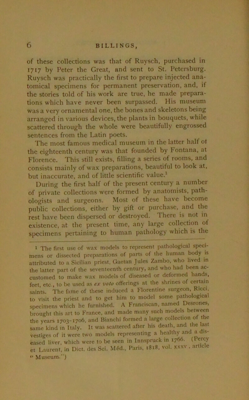 of these collections was that of Ruysch, purchased in 1717 by Peter the Great, and sent to St. Petersburg. Ruysch was practically the first to prepare injected ana- tomical specimens for permanent preservation, and, if the stories told of his work are true, he made prepara- tions which have never been surpassed. His museum was a very ornamental one, the bones and skeletons being arranged in various devices, the plants in bouquets, while scattered through the whole were beautifully engrossed sentences from the Latin poets. The most famous medical museum in the latter half ot the eighteenth century was that founded by Montana, at Florence. This still exists, filling a series of rooms, and consists mainly of wax preparations, beautiful to look at, but inaccurate, and of little scientific value.' During the first half of the present century a number of private collections were formed by anatomists, path- ologists and surgeons. Most of these have become public collections, either by gift or purchase, and the rest have been dispersed or destroyed. There is not in existence, at the present time, any large collection of specimens pertaining to human pathology which is the 1 The first use of wax models to re])resent pathological speci- mens or dissected preparations of parts of the human body is attributed to a Sicilian priest, Gaetan Jules Zambo, who lived in the latter part of the seventeenth century, and who had been ac- customed to make wax models of diseased or deformed hands, feet, etc., to be used as e.r veto offerings at the shrines of certain saints. The fame of these induced a Florentine surgeon, Ricci, to visit the priest and to get him to model some pathological specimens which he furnished. A Franciscan, named Desrones, brought this art to Fntnce, and made many such models between the years 1703-1706, and Bianchi formed a large collection of the same kind in It.aly. It was scattered after his death, and the last vestiges of it were two models repre.senting a healthy and a dis- eased liver, which were to be seen in Innspruck in 1766. (I ercy et Laurent, in Diet, des Sci. M6d., Paris, 1818, vol. xxxv , .article “ Museum.'')