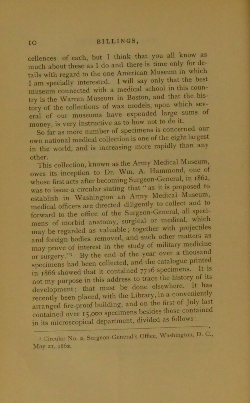 cellences of each, but I think that you all know as much about these as I do and there is time only for de- tails with regard to the one American Museum in which 1 am specially interested. I will say only that the best museum connected with a medical school in this coun- try is the Warren Museum in Boston, and that the his- tory of the collections of wax models, upon which sev- eral of our museums have expended large sums of money, is very instructive as to how not to do it. So far as mere number of specimens is concerned our own national medical collection is one of the eight largest in the world, and is increasing more rapidly than any other. This collection, known as the Army Medical Museum, owes its inception to Ur. Wm. A. Hammond, one of whose first acts after becoming Surgeon-General, in 1862, was to issue a circular stating that “ as it is proposed to establish in Washington an Army Medical Museum, medical officers are directed diligently to collect and to foru'ard to the office of the Surgeon-General, all speci- mens of morbid anatomy, surgical or medical, which may be regarded as valuable ; together with projectiles and foreign bodies removed, and such odier matters as may prove of interest in the study of military niedicine or surgery.”' By the end of the year over a thousand specimens had been collected, and the catalogue printed in 1866 showed that it contained 7716 specimens. It is not my purpose in this address to trace the history of its development; that must be done elsewhere. It has recently been placed, with the Library, in a conveniently arranged fire-proof building, and on the first of July last contained over 15,000 specimens besides those contained in its microscopical department, divided as ‘oHmvs • ^Tarcular No. 2. Surgeon-Generals Office, Washington. D. C.. May 21, 1862.