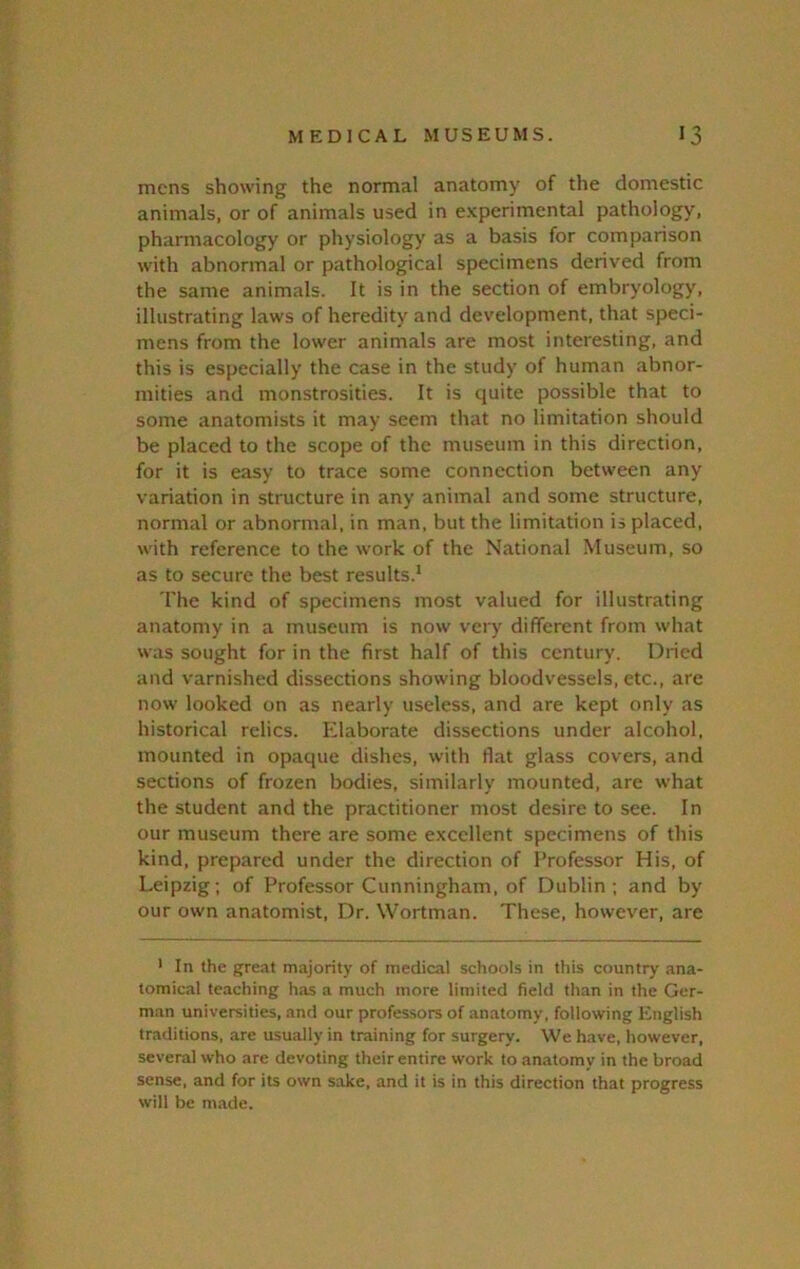 mens showing the normal anatomy of the domestic animals, or of animals used in experimental pathology, pharmacology or physiology as a basis for comparison with abnormal or pathological specimens derived from the same animals. It is in the section of embryology, illustrating laws of heredity and development, that speci- mens from the lower animals are most interesting, and this is especially the case in the study of human abnor- mities and monstrosities. It is quite possible that to some anatomists it may seem that no limitation should be placed to the scope of the museum in this direction, for it is easy to trace some connection between any variation in structure in any animal and some structure, normal or abnormal, in man, but the limitation is placed, with reference to the work of the National Museum, so as to secure the best results.* The kind of specimens most valued for illustrating anatomy in a museum is now very different from what was sought for in the first half of this century. Dried and varnished dissections showing bloodvessels, etc., are now looked on as nearly useless, and are kept only as historical relics. Elaborate dissections under alcohol, mounted in opaque dishes, with flat glass covers, and sections of frozen bodies, similarly mounted, are what the student and the practitioner most desire to see. In our museum there are some excellent specimens of this kind, prepared under the direction of Professor His, of Leipzig; of Professor Cunningham, of Dublin ; and by our own anatomist. Dr. Wortman. These, however, are ' In the great majority of medical schools in this country ana- tomical teaching has a much more limited field than in the Ger- man universities, and our professors of anatomy, following English traditions, are usually in training for surgery. We h.ave, however, several who are devoting their entire work to anatomy in the broad sense, and for its own sake, and it is in this direction that progress will be made.