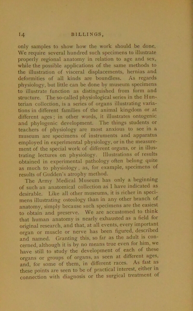 only samples to show how the work should be done. We require several hundred such specimens to illustrate properly regional anatomy in relation to age and sex, while the possible applications of the same methods to the illustration of visceral displacements, hernias and deformities of all kinds are boundless. As regards physiology, but little can be done by museum specimens to illustrate function as distinguished from form and structure. The so-called physiological series in the Hun- terian collection, is a series of organs illustrating varia- tions in different families of the animal kingdom or at different ages ; in other words, it illustrates ontogenic and phylogenic development. The things students or teachers of physiology are most anxious to see in a museum are specimens of instruments and apparatus employed in experimental physiology, or in the measure- ment of the special work of different organs, or in illus- trating lectures on physiology. Illustrations of results obtained in experimental pathology often belong quite as much to physiology , as, for example, specimens of results of Gudden’s atrophy method. The Army Medical Museum has only a beginning of such an anatomical collection as 1 have indicated as desirable. Like all other museums, it is richer in speci- mens illustrating osteology than in any other branch of anatomy, simply because such specimens are the easiest to obtain and preserve. We are accustomed to think that human anatomy is nearly exhausted as a field for original research, and that, at all events, every important organ or muscle or nerve has been figured, described and named. Granting this, so far as the adult is con- cerned, although it is by no means true even for him, we have still to study the development of each of these organs or groups of organs, as seen at different ages, and, for some of them, in different races. As fast as these points are seen to be of practical interest, either in connection with diagnosis or the surgical treatment of
