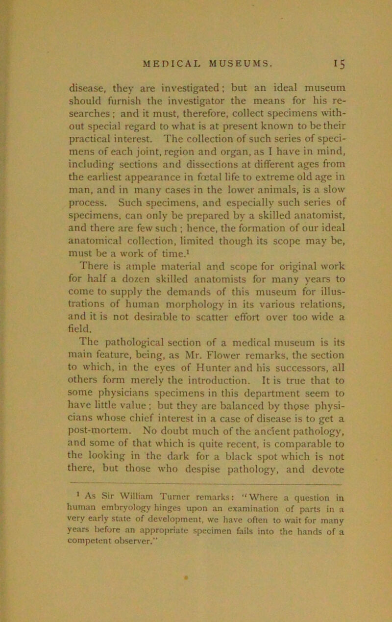disease, they are investigated; but an ideal museum should furnish the investigator the means for his re- searches : and it must, therefore, collect specimens with- out special regard to what is at present known to be their practical interest. The collection of such series of speci- mens of each joint, region and organ, as I have in mind, including sections and dissections at different ages from the earliest appearance in fetal life to extreme old age in man, and in many cases in the lower animals, is a slow process. Such specimens, and especially such series of specimens, can only be prepared by a skilled anatomist, and there are few such ; hence, the formation of our ideal anatomical collection, limited though its scope may be, must be a work of time.' There is ample material and scope for original work for half a dozen skilled anatomists for many years to come to supply the demands of this museum for illus- trations of human morphology in its various relations, and it is not desirable to scatter effort over too wide a field. The pathological section of a medical museum is its main feature, being, as Mr. Flower remarks, the section to which, in the eyes of Hunter and his successors, all others form merely the introduction. It is true that to some physicians specimens in this department seem to have little value ; but they are balanced by those physi- cians whose chief interest in a case of disease is to get a post-mortem. No doubt much of the ancient pathology, and some of that which is quite recent, is comparable to the looking in the dark for a black spot which is not there, but those who despise pathology, and devote ' As Sir William Turner remarks: “Where a question in human embryology hinges upon an examination of parts in a very early state of development, we have often to wait for many years liefore an appropriate specimen fails into the hands of a competent observer.”