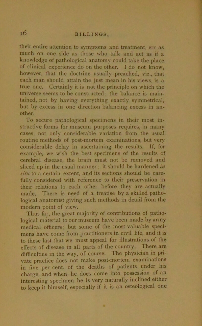 their entire attention to symptoms and treatment, err as much on one side as those who talk and act as if a knowledge of pathological anatomy could take the place of clinical experience do on the other. 1 do not know, however, that the doctrine usually preached, viz., that each man should attain the just mean in his views, is a true one. Certainly it is not the principle on which the universe seems to be constructed ; the balance is main- tained, not by having everything exactly symmetrical, but by excess in one direction balancing excess in an- other. To secure pathological specimens in their most in- structive forms for museum purposes requires, in many cases, not only considerable variation from the usual routine methods of post-mortem examinations, but very considerable delay in ascertaining the results. If, for example, we wish the best specimens of the results of cerebral disease, the brain must not be removed and sliced up in the usual manner ; it should be hardened in situ to a certain extent, and its sections should be care- fully considered with reference to their preservation in their relations to each other before they are actually made. There is need of a treatise by a skilled patho- logical anatomist giving such methods in detail from the modern point of view. Thus far, the great majority of contributions of patho- logical material to our museum have been made by army medical officers; but some of the most valuable speci- mens have come from practitioners in civil life, and it is to these last that we must appeal for illustrations of the effects of disease in all parts of the country. There are difficulties in the way, of course. The physician in pri- vate practice does not make post-mortem examinations in five per cent, of the deaths of patients under his charge, and when he does come into possession of an interesting specimen he is very naturally inclined either to keep it himself, especially if it is an osteological one