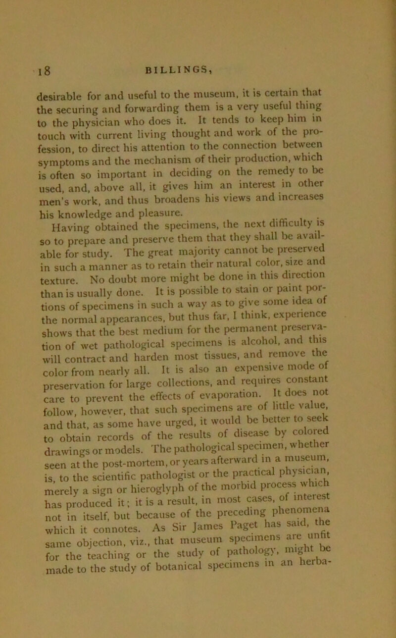 desirable for and useful to the museum, it is certain that the securing and forwarding them is a very useful thing to the physician who does it. It tends to keep him in touch with current living thought and work of the pro- fession. to direct his attention to the connection between symptoms and the mechanism of their production, which is often so important in deciding on the remedy to be used. and. above all, it gives him an interest in other men’s work, and thus broadens his views and increases his knowledge and pleasure. Having obtained the specimens, the next difficulty is so to prepare and preserve them that they shall be avail- able for study. The great majority cannot be preserved in such a manner as to retain their natural color, size and texture. No doubt more might be done in this direction than is usually done. It is possible to stain or paint por- tions of specimens in such a way as to give some idea ot the normal appearances, but thus far. I think, experience shows that the best medium for the permanent preserva- tion of wet pathological specimens is alcohol, and this will contract and harden most tissues, and remove the color from nearly all. It is also an expensive mode of preservation for large collections, and requires constant care to prevent the effects of evaporation. It docs not follow, however, that such specimens are of little value, and that, as some have urged, it would be better to see to obtain records of the results of disease by coloied drawings or models. The pathological specimen, whether seen at the post-mortem,oryearsafterward m a museum, is to the scientific pathologist or the practical physician merely a sign or hieroglyph of the morbid has produced it; it is a result, in most cases, of interest not \n itself, but because of the preceding Phenomena which it connotes. As Sir James Paget has said, the same objection, viz., that museum specimens are ^m for the teaching or the study of pathology, might be made to the study of botanical specimens m an herba-