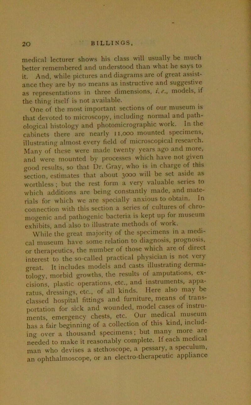 medical lecturer shows his class will usually be much better remembered and understood than what he says to it. And. while pictures and diagrams are of great assist- ance they are by no means as instructive and suggestive as representations in three dimensions, i.e., models, if the thing itself is not available. One of the most important sections of our museum is that devoted to microscopy, including normal and path- ological histology and photomicrographic work. In the cabinets there arc nearly ii.ooo mounted specimens, illustrating almost every field of microscopical research. Many of these were made twenty years ago and more, and were mounted by processes which have not given good results, so that Dr. ( jray, who is in charge of this section, estimates that about 3000 will be set aside as worthless ; but the rest form a very valuable series to which additions are being constantly made, and mate- rials for which we are specially an.xious to obtain. In connection with this section a series of cultures of chro- mogenic and pathogenic bacteria is kept up for museum e.xhibits, and also to illustrate methods of work. While the great majority of the specimens in a medi- cal museum have some relation to diagnosis, prognosis, or therapeutics, the number of those which are of direct interest to the so-called practical physician is not very great. It includes models and casts illustrating derma- tology, morbid growths, the results of amputations, ex- cisions, plastic operations, etc., and instruments, appa- ratus, dressings, etc., of all kinds. Here also may be classed hospital fittings and furniture, means of trans- portation for sick and wounded, model cases of instru- ments, emergency chests, etc. Our medical museum has a fair beginning of a collection of this kind, includ- ing over a thousand specimens; but many more are needed to make it reasonably complete. If each medical man who devises a stethoscope, a pessary, a speculum, an ophthalmoscope, or an electro-therapeutic appliance