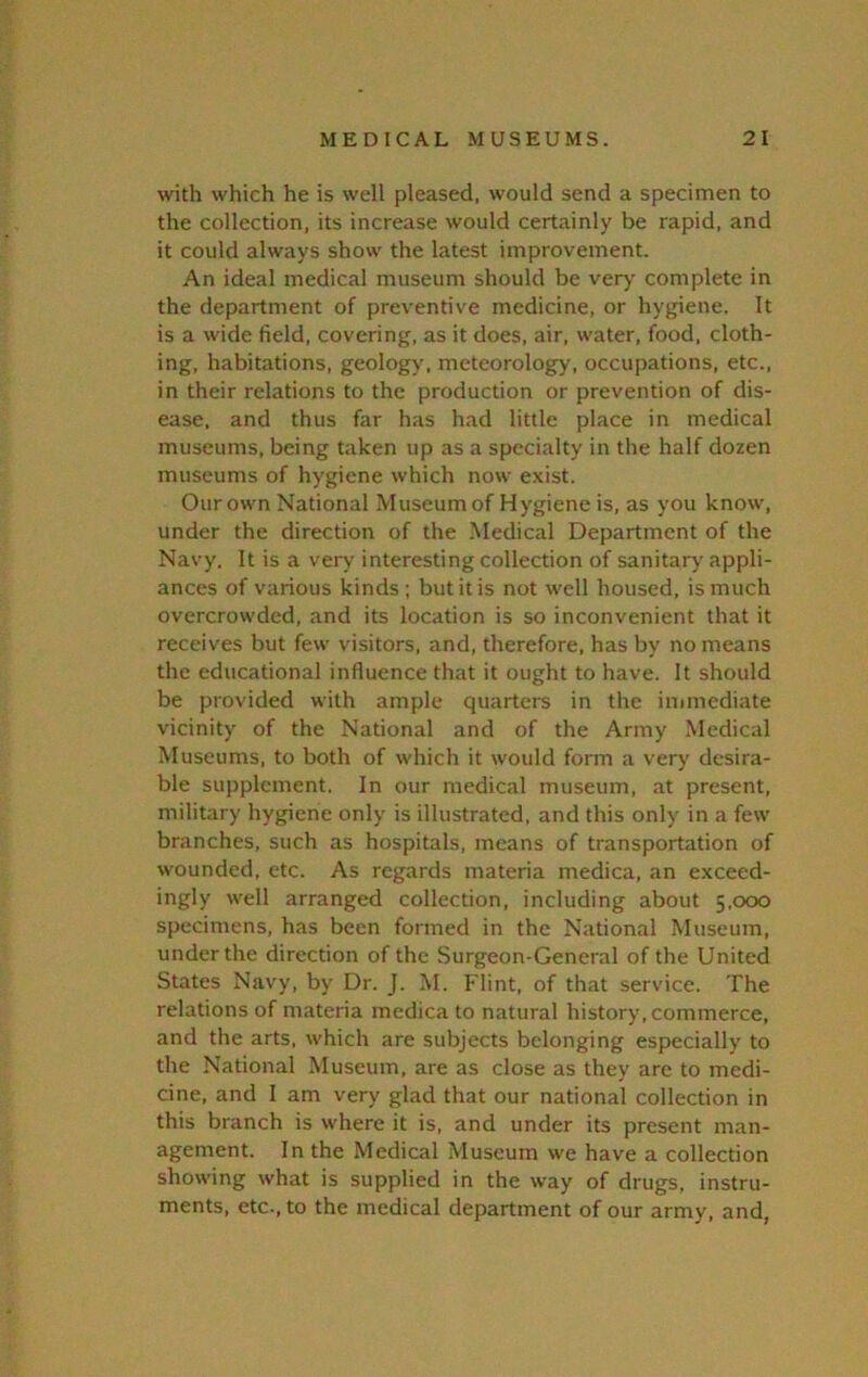 with which he is well pleased, would send a specimen to the collection, its increase would certainly be rapid, and it could always show the latest improvement. An ideal medical museum should be very complete in the department of preventive medicine, or hygiene. It is a wide field, covering, as it does, air, water, food, cloth- ing, habitations, geology, meteorology, occupations, etc., in their relations to the production or prevention of dis- ease, and thus far has had little place in medical museums, being taken up as a specialty in the half dozen museums of hygiene which now exist. Our own National Museum of Hygiene is, as you know, under the direction of the .Medical Department of the Navy. It is a very interesting collection of sanitary appli- ances of various kinds; but it is not well housed, is much overcrowded, and its location is so inconvenient that it receives but few visitors, and, therefore, has by no means the educational influence that it ought to have. It should be provided with ample quarters in the immediate vicinity of the National and of the Army Medical Museums, to both of which it would form a very desira- ble supplement. In our medical museum, at present, military hygiene only is illustrated, and this only in a few branches, such as hospitals, means of transportation of wounded, etc. As regards materia medica, an exceed- ingly well arranged collection, including about 5,000 specimens, has been formed in the National Museum, under the direction of the Surgeon-General of the United States Navy, by Dr. J. M. Flint, of that service. The relations of materia medica to natural history, commerce, and the arts, which are subjects belonging especially to the National Museum, are as close as they are to medi- cine, and I am very glad that our national collection in this branch is where it is, and under its present man- agement. In the Medical Museum we have a collection showing what is supplied in the way of drugs, instru- ments, etc., to the medical department of our army, and,