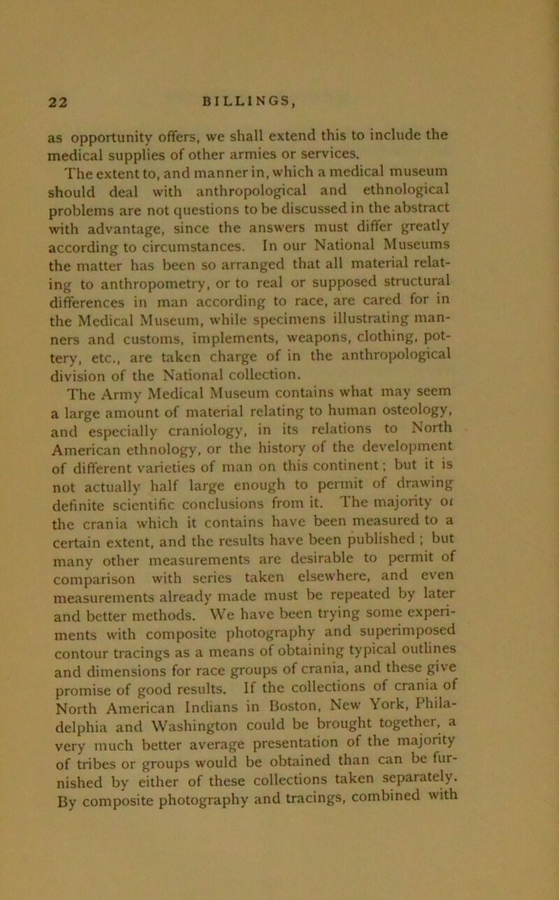 as opportunity offers, we shall extend this to include the medical supplies of other armies or services. The extent to, and manner in, which a medical museum should deal with anthropological and ethnological problems are not questions to be discussed in the abstract with advantage, since the answers must differ greatly according to circumstances. In our National Museums the matter has been so arranged that all material relat- ing to anthropometry, or to real or supposed structural differences in man according to race, are cared for in the Medical Museum, while specimens illustrating man- ners and customs, implements, weapons, clothing, pot- tery, etc., are taken charge of in the anthropological division of the National collection. The Army Medical Museum contains what may seem a large amount of material relating to human osteology, and especially craniology, in its relations to North American ethnology, or the history of the develojjment of different varieties of man on this continent; but it is not actually half large enough to permit of drawing definite scientific conclusions from it. The majority oi the crania which it contains have been measured to a certain extent, and the results have been published ; but many other measurements are desirable to permit of comparison with scries taken elsewhere, and even measurements already made must be repeated by later and better methods. We have been trying some experi- ments with composite photography and superimposed contour tracings as a means of obtaining typical outlines and dimensions for race groups of crania, and these give promise of good results. If the collections of crania of North American Indians in Boston, New York, Phila- delphia and Washington could be brought together, a very much better average presentation of the majority of tribes or groups would be obtained than can be fur- nished by either of these collections taken separately. By composite photography and tracings, combined with
