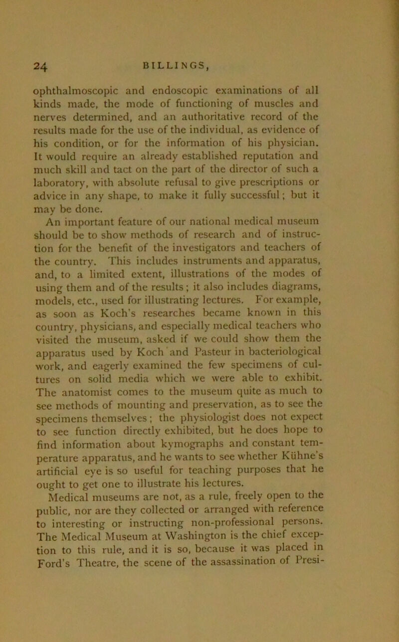 ophthalmoscopic and endoscopic examinations of all kinds made, the mode of functioning of muscles and nerves determined, and an authoritative record of the results made for the use of the individual, as evidence of his condition, or for the information of his physician. It would require an already established reputation and much skill and tact on the part of the director of such a laboratory, with absolute refusal to give prescriptions or advice in any shape, to make it fully successful; but it may be done. An important feature of our national medical museum should be to show methods of research and of instruc- tion for the benefit of the investigators and teachers of the country. This includes instruments and apparatus, and, to a limited extent, illustrations of the modes of using them and of the results; it also includes diagrams, models, etc., used for illustrating lectures. For example, as soon as Koch’s researches became known in this countr>', physicians, and especially medical teachers who visited the museum, asked if we could show them the apparatus used by Koch and Pasteur in bacteriological work, and eagerly examined the few specimens of cul- tures on solid media which we were able to exhibit. The anatomist comes to the museum quite as much to see methods of mounting and preservation, as to see the specimens themselves ; the physiologist does not expect to see function directly exhibited, but he does hope to find information about kymographs and constant tem- perature apparatus, and he wants to see whether Kuhne’s artificial eye is so useful for teaching purposes that he ought to get one to illustrate his lectures. Medical museums are not, as a rule, freely open to the public, nor are they collected or arranged with reference to interesting or instructing non-professional persons. The Medical Museum at Washington is the chief excep- tion to this rule, and it is so, because it was placed in Ford’s Theatre, the scene of the assassination of Presi-