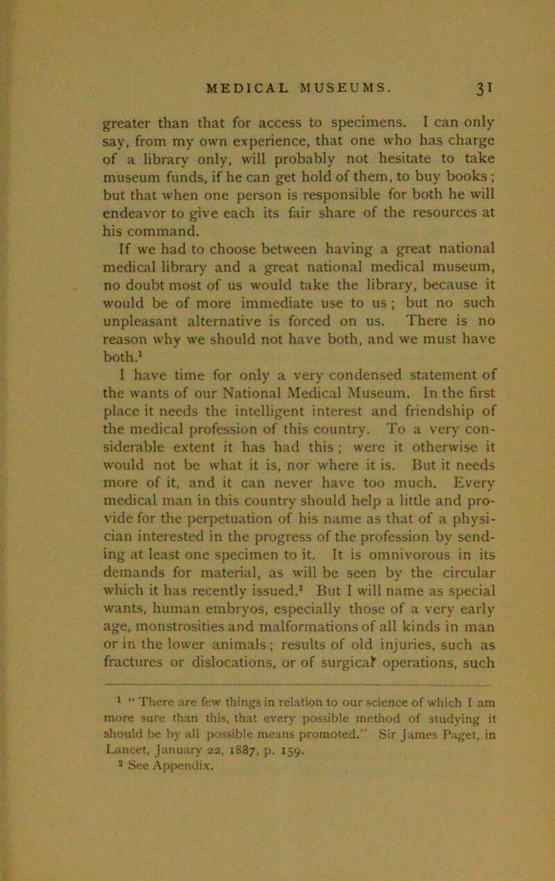 greater than that for access to specimens. I can only say, from my own experience, that one who has charge of a librarj' only, will probably not hesitate to take museum funds, if he can get hold of them, to buy books ; but that when one person is responsible for both he will endeavor to give each its fair share of the resources at his command. If we had to choose between having a great national medical library and a great national medical museum, no doubt most of us would take the library, because it would be of more immediate use to us ; but no such unpleasant alternative is forced on us. There is no reason why we should not have both, and we must have both.* I have time for only a very condensed statement of the wants of our National Medical Museum. In the first place it needs the intelligent interest and friendship of the medical profession of this country. To a ver>' con- siderable extent it has had this ; were it otherwise it would not be what it is, nor where it is. But it needs more of it, and it can never have too much. Every medical man in this country should help a little and pro- vide for the peqjetuation of his name as that of a physi- cian interested in the progress of the profession by send- ing at least one specimen to it. It is omnivorous in its demands for material, as will be seen by the circular which it has recently issued.* But 1 will name as special wants, human embryos, especially those of a very early age, monstrosities and malformations of all kinds in man or in the lower animals; results of old injuries, such as fractures or dislocations, or of surgical operations, such 1 ■' There are few things in relation to our science of which I .am more sure than this, that every possible method of studying it should be by all possible means promoted. Sir James P.aget, in L;mcet, January 22, 1887, p. 159. * See -Appendix.