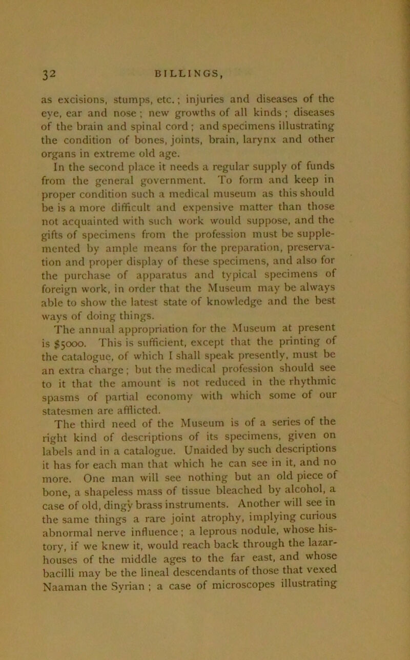 as excisions, stumps, etc.; injuries and diseases of the eye, ear and nose ; new growths of all kinds ; diseases of the brain and spinal cord; and specimens illustrating the condition of bones, joints, brain, larynx and other organs in extreme old age. In the second place it needs a regular sup])ly of funds from the general government. To form and keep in proper condition such a medical museum as this should be is a more difficult and expensive matter than those not acquainted with such work would suppose, and the gifts of specimens from the profession must be supple- mented by ample means for the preparation, preserva- tion and proper display of these specimens, and also for the purchase of apparatus and typical specimens of foreign work, in order that the Museum may be always able to show the latest state of knowledge and the best ways of doing things. The annual appropriation for the .Museum at present is $5000. This is sufficient, except that tlie printing of the catalogue, of which I shall speak presently, must be an extra charge ; but the medical profession should see to it that the amount is not reduced in the rhythmic spasms of partial economy with which some of our statesmen are afflicted. The third need of the Museum is of a series of the right kind of descriptions of its specimens, given on labels and in a catalogue. Unaided by such descriptions it has for each man that which he can see in it, and no more. One man will see nothing but an old piece of bone, a shapeless mass of tissue bleached by alcohol, a case of old, dingy brass instruments. Another will see in the same things a rare joint atrophy, implying curious abnormal nerve influence ; a leprous nodule, whose his- tory, if we knew it, would reach back through the lazar- houses of the middle ages to the far east, and whose bacilli may be the lineal descendants of those that vexed Naaman the Syrian ; a case of microscopes illustrating