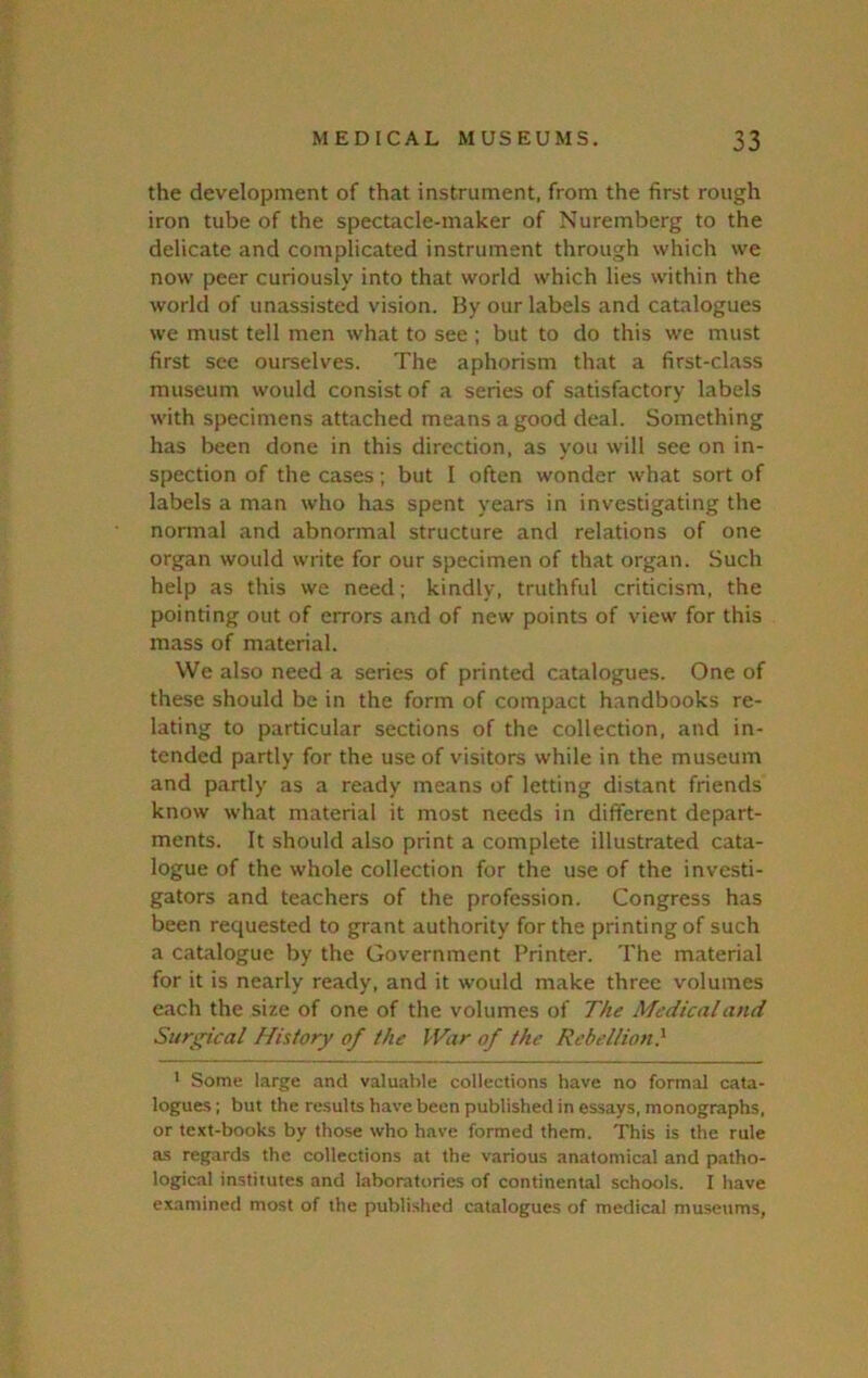 the development of that instrument, from the first rough iron tube of the spectacle-maker of Nuremberg to the delicate and complicated instrument through which we now peer curiously into that world which lies within the world of unassisted vision. Hy our labels and catalogues we must tell men what to see ; but to do this we must first see ourselves. The aphorism that a first-class museum would consist of a series of satisfactory labels with specimens attached means a good deal. Something has been done in this direction, as you will see on in- spection of the cases; but I often wonder what sort of labels a man who has spent years in investigating the normal and abnormal structure and relations of one organ would write for our specimen of that organ. Such help as this we need; kindly, truthful criticism, the pointing out of errors and of new points of view for this mass of material. We also need a series of printed catalogues. One of these should be in the form of compact handbooks re- lating to particular sections of the collection, and in- tended partly for the use of visitors while in the museum and partly as a ready means of letting distant friends know what material it most needs in different depart- ments. It should also print a complete illustrated cata- logue of the whole collection for the use of the investi- gators and teachers of the profession. Congress has been requested to grant authority for the printing of such a catalogue by the Government Printer. The material for it is nearly ready, and it would make three volumes each the size of one of the volumes of The Medical and Surgical History of the IVar of the Rebellion} * Some large and valuable collections have no formal cata- logues ; but the results have been published in essays, monographs, or text-books by those who have formed them. This is the rule as regards the collections at the various anatomical and patho- logical institutes and laboratories of continental schools. I have examined most of the published catalogues of medical museums,