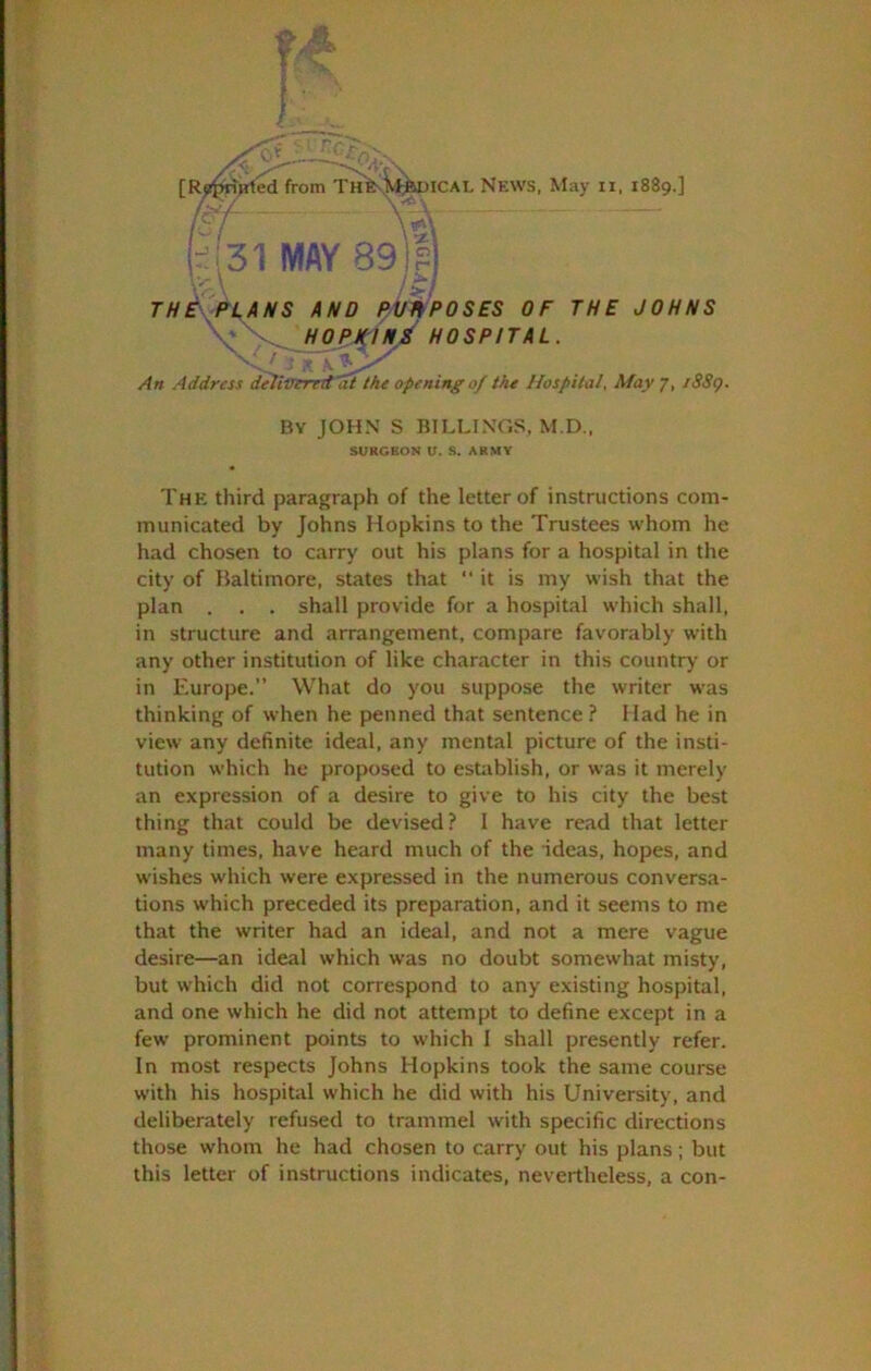 THE\f%ANS AND Bt/fPOSES OF THE JOHNS \':^hopjHn/ hospital. An Address deliinrrrd at Ike opening of the Hospital, May 7, iSSc). By JOHN S BILLINGS. M.D., SURGEON U. S. ARMY The third paragraph of the letter of instructions com- municated by Johns Hopkins to the Trustees whom he had chosen to carry out his plans for a hospital in the city of Haltimore, states that  it is my wish that the plan . . . shall provide for a hospital which shall, in structure and arrangement, compare favorably with any other institution of like char.acter in this country or in Europe.” What do you suppose the writer was thinking of when he penned that sentence.? Had he in view any definite ideal, any mental picture of the insti- tution which he proposed to establish, or was it merely an expression of a desire to give to his city the best thing that could be devised? 1 have read that letter many times, have heard much of the ideas, hopes, and wishes which were expressed in the numerous conversa- tions which preceded its preparation, and it seems to me that the writer had an ideal, and not a mere vague desire—an ideal which w'as no doubt somewhat misty, but which did not correspond to any existing hospital, and one which he did not attempt to define except in a few- prominent points to which I shall presently refer. In most respects Johns Hopkins took the same course with his hospital which he did with his University, and deliberately refused to trammel with specific directions those whom he had chosen to carry out his plans; but this letter of instructions indicates, nevertheless, a con-