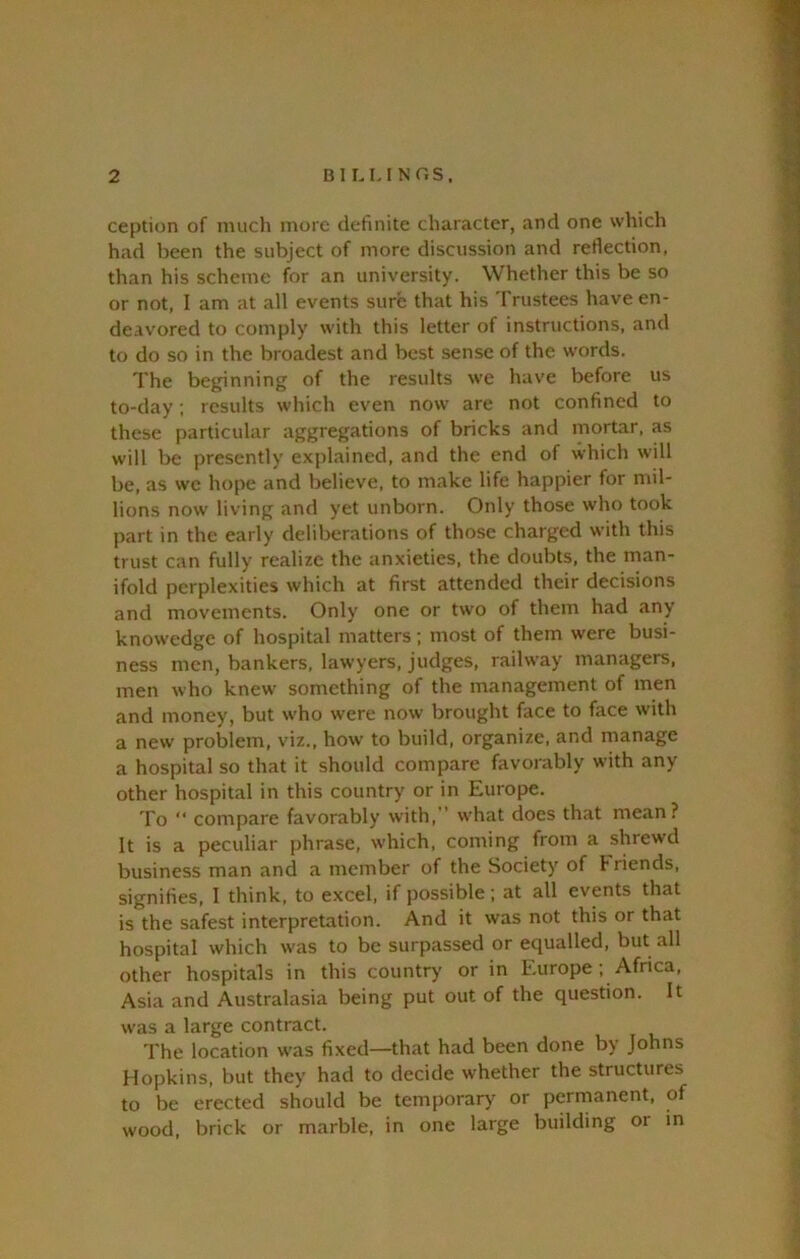 ception of much more definite character, and one which had been the subject of more discussion and reflection, than his scheme for an university. Whether this be so or not, I am at all events sure that his Trustees have en- deavored to comply with this letter of instructions, and to do so in the broadest and best sense of the words. The beginning of the results we have before us to-day; results which even now are not confined to these particular aggregations of bricks and mortar, as will be presently explained, and the end of which will be, as we hope and believe, to make life happier for mil- lions now living and yet unborn. Only those who took part in the early deliberations of those charged with this trust Ctan fully realize the anxieties, the doubts, the man- ifold perplexities which at first attended their decisions and movements. Only one or two of them had any knowedge of hospital matters; most of them were busi- ness men, bankers, lawyers, judges, railway managers, men who knew' something of the management of men and money, but w-ho were now brought face to face with a new problem, viz., how’ to build, organize, and manage a hospital so that it should compare favorably with any other hospital in this country or in Europe. To “ compare favorably with,” w'hat does that mean? It is a peculiar phrase, which, coming from a shrewd business man and a member of the Society of friends, signifies, I think, to excel, if possible; at all events that is the safest interpretation. And it was not this or that hospital which w'as to be surpassed or equalled, but all other hospitals in this country- or in Europe ; Africa, Asia and Australasia being put out of the question. It was a large contract. The location w-as fixed—that had been done by Johns Hopkins, but they had to decide whether the structures to be erected should be temporary or permanent, of wood, brick or marble, in one large building or in