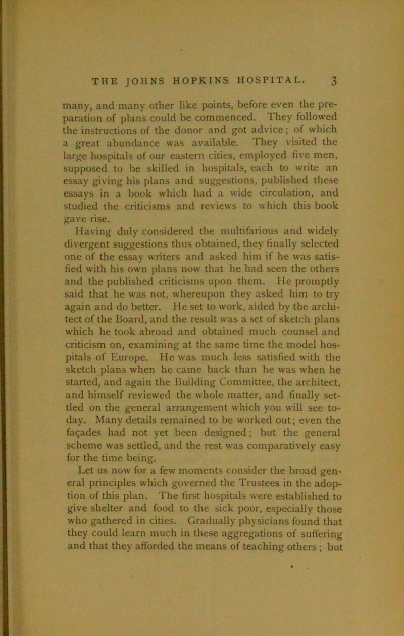 many, and many other like points, before even the pre- paration of plans could be commenced. They followed the instructions of the donor and got advice; of which a great abundance was available. They visited the large hospitals of our eastern cities, employed five men, supposed to be skilled in hospitals, each to write an essay giving his plans and suggestions, published these essays in a book which had a wide circulation, and studied the criticisms and reviews to which this book gave rise. Having duly considered the multifarious and widely divergent suggestions thus obuiined, they finally selected one of the essay writers and asked him if he was satis- fied with his own plans now that he had seen the others and the published criticisms upon them. He promptly said that he was not, whereupon they asked him to try again and do better. He set to work, aided by the archi- tect of the Board, and the result was a set of sketch plans which he took abroad and obtained much counsel and criticism on, examining at the same time the model hos- pitals of Europe. He was much less satisfied with the sketch plans when he came back than he was when he started, and again the Building Committee, the architect, and himself reviewed the whole matter, and finally set- tled on the general arrangement which you will see to- day. Many details remained to be worked out ; even the facades had not yet been designed; but the general scheme was settled, and the rest was comparatively easy for the time being. Let us now for a few moments consider the broad gen- eral principles which governed the Trustees in the adop- tion of this plan. The first hospitals were established to give shelter and food to the sick poor, especially those who gathered in cities. Gradually physicians found that they could learn much in these aggregations of suffering and that they afforded the means of teaching others ; but