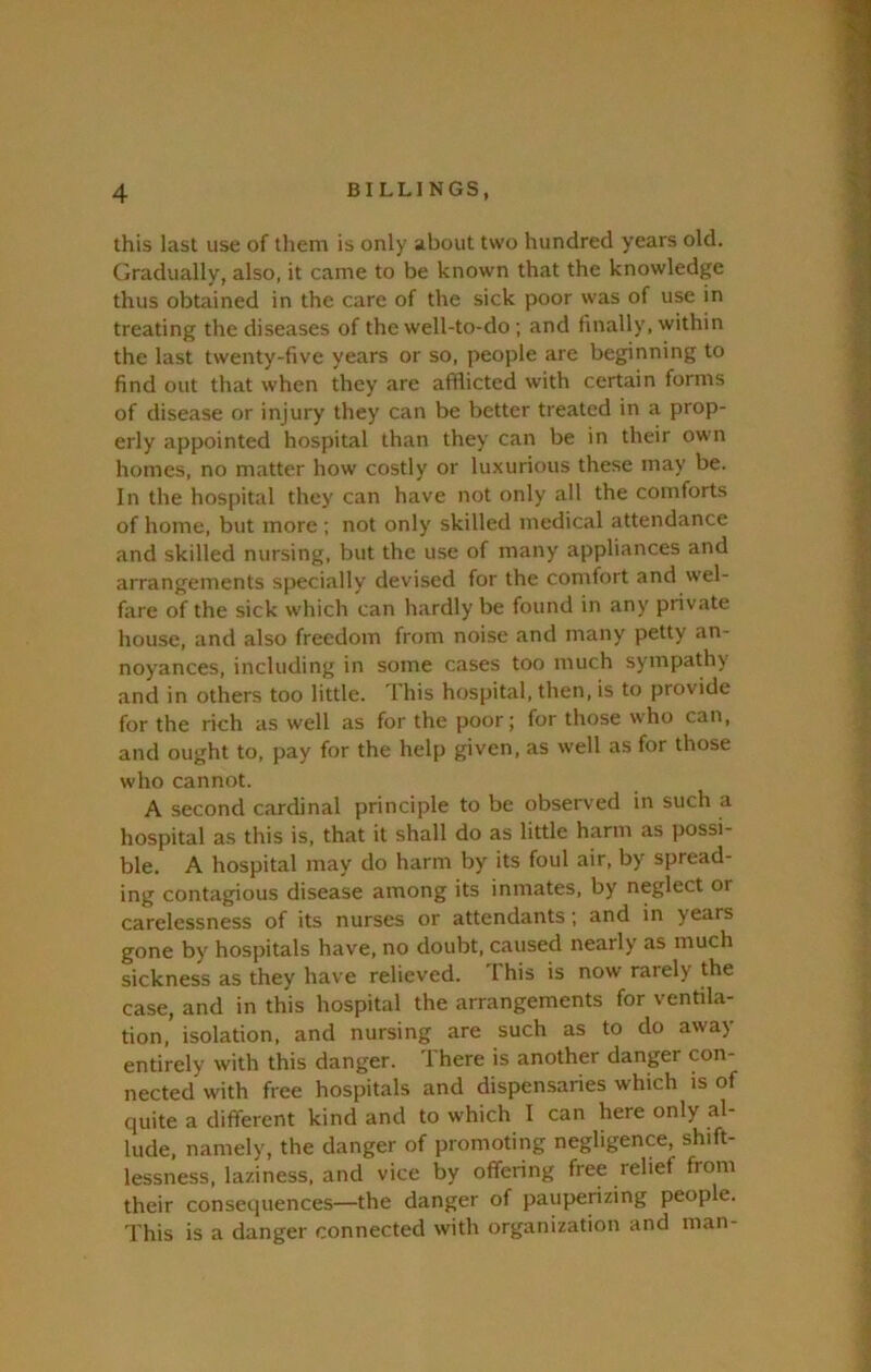 this last use of them is only about two hundred years old. Gradually, also, it came to be known that the knowledge thus obtained in the care of the sick poor was of use in treating the diseases of the well-to-do ; and finally, within the last twenty-five years or so, people are beginning to find out that when they are afiiicted with certain forms of disease or injury they can be better treated in a prop- erly appointed hospital than they can be in their own homes, no matter how costly or luxurious these may be. In the hospital they can have not only all the comforts of home, but more ; not only skilled medical attendance and skilled nursing, but the use of many appliances and arrangements specially devised for the comfort and wel- fare of the sick which can hardly be found in any private house, and also freedom from noise and many petty an- noyances, including in some cases too much sympathy and in others too little. This hospital, then, is to provide for the rich as well as for the poor; for those who can, and ought to, pay for the help given, as well as for those who cannot. A second cardinal principle to be observed in such a hospital as this is, that it shall do as little harm as possi- ble. A hospital may do harm by' its foul air, by spread- ing contagious disease among its inmates, by neglect or carelessness of its nurses or attendants; and in years gone by hospitals have, no doubt, caused nearly as much sickness as they have relieved. This is now rarely the case, and in this hospital the arrangements for ventila- tion, isolation, and nursing are such as to do away entirely with this danger. There is another danger con- nected with free hospitals and dispensaries which is of quite a different kind and to which I can here only al- lude, namely, the danger of promoting negligence, shift- lessness, laziness, and vice by offering free relief from their consequences—the danger of pauperizing people. This is a danger connected with organization and man-