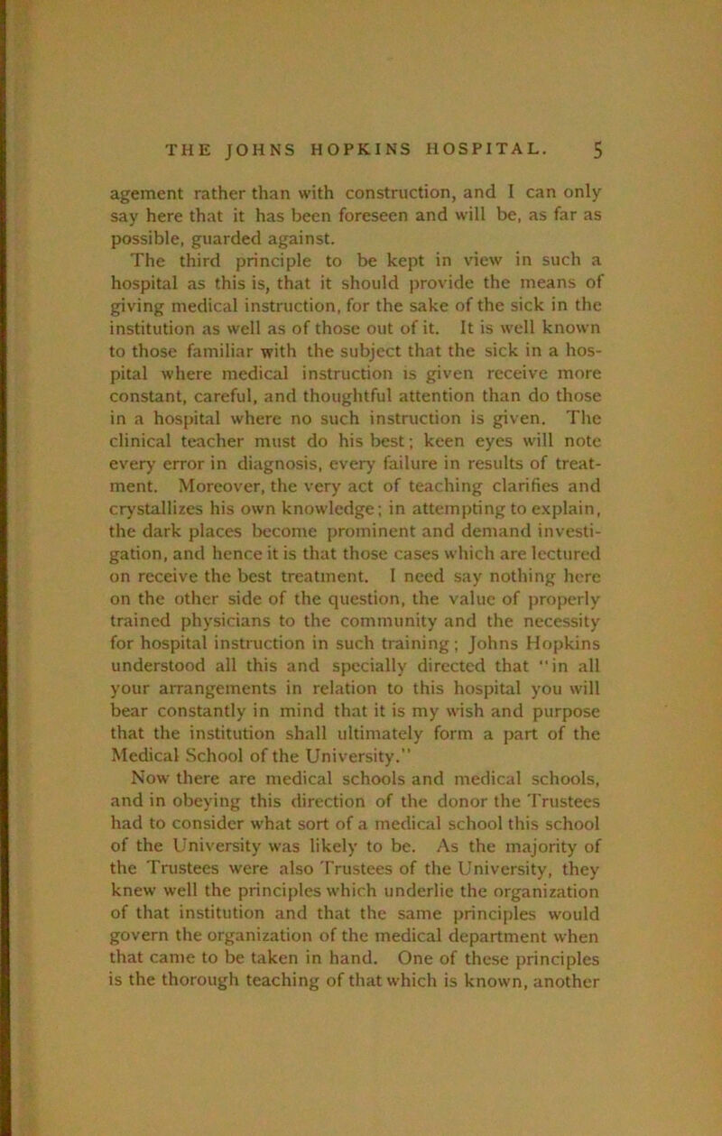 agement rather than with construction, and I can only say here that it has been foreseen and will be, as far as possible, guarded against. The third principle to be kept in view in such a hospital as this is, that it should provide the means of giving medical instruction, for the sake of the sick in the institution as well as of those out of it. It is well known to those familiar with the subject that the sick in a hos- pital where medical instruction is given receive more constant, careful, and thoughtful attention than do those in a hospital where no such instruction is given. The clinical teacher must do his best; keen eyes will note every error in diagnosis, every failure in results of treat- ment. Moreover, the very act of teaching clarifies and crystallizes his own knowledge; in attempting to explain, the dark places become prominent and demand investi- gation, and hence it is that those cases which are lectured on receive the best treatment. I need say nothing here on the other side of the question, the value of i)roperly trained physicians to the community and the necessity for hospital instruction in such training; Johns Hopkins understood all this and specially directed that “in all your arrangements in relation to this hospital you will bear constantly in mind that it is my wish and purpose that the institution shall ultimately form a part of the Medical School of the University. Now there are medical schools and medical schools, and in obeying this direction of the donor the Trustees had to consider what sort of a medical school this school of the University was likely to be. As the majority of the Trustees were also Trustees of the University, they knew well the principles which underlie the organization of that institution and that the same principles would govern the organization of the medical department when that came to be taken in hand. One of these principles is the thorough teaching of that which is known, another