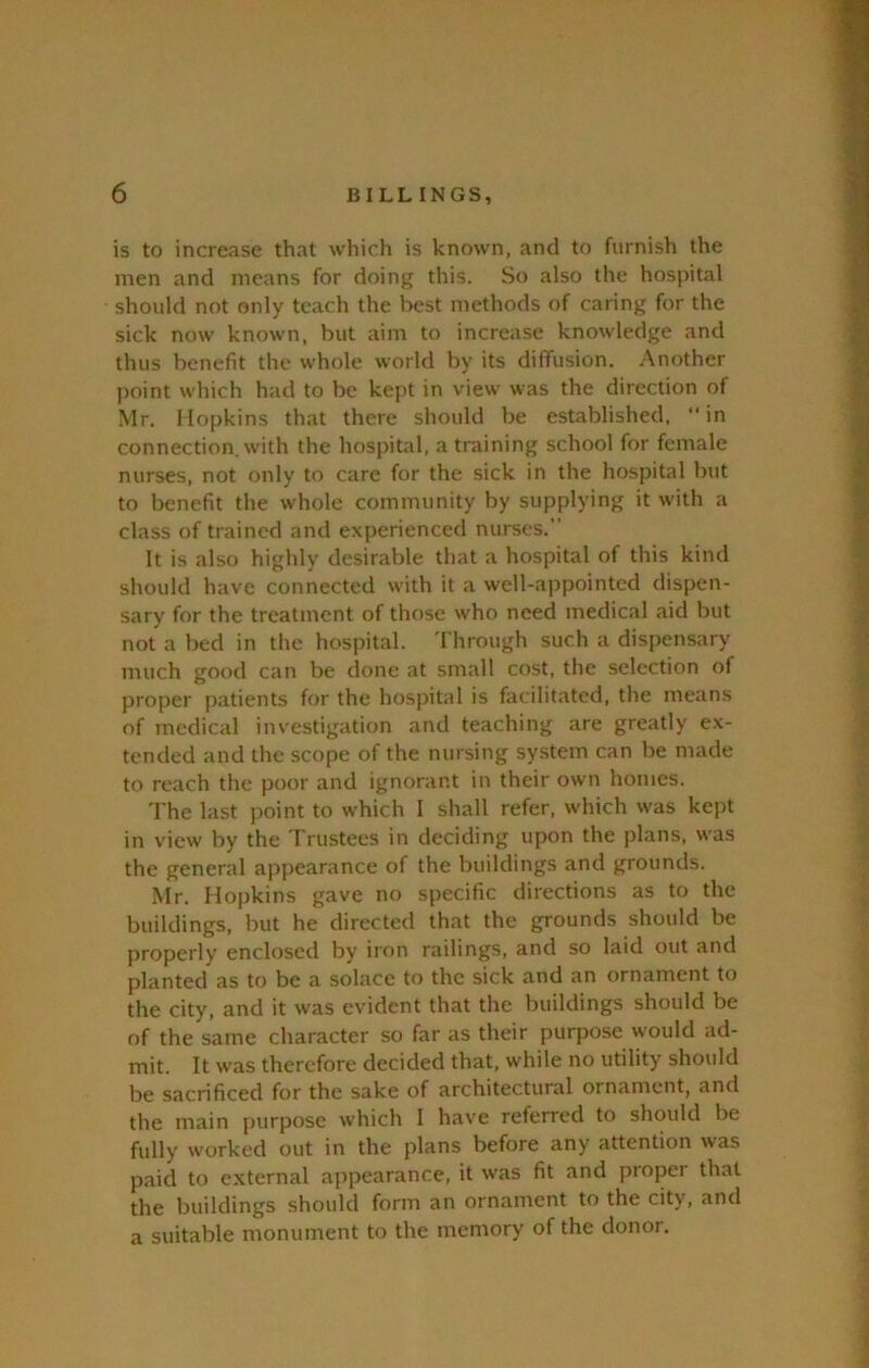 is to increase that which is known, and to furnish the men and means for doing this. So also the hospital should not only teach the best methods of caring for the sick now known, but aim to increase knowledge and thus beiiefit the whole world by its diffusion. Another point which had to be kept in view was the direction of Mr. Hopkins that there should be established, in connection, with the hospital, a training school for female nurses, not only to care for the sick in the hospital but to benefit the whole community by supplying it with a class of trained and experienced nurses.” It is also highly desirable that a hospital of this kind should have connected with it a well-appointed dispen- sary for the treatment of those who need medical aid but not a bed in the hospital. 'I hrough such a dispensary much good can be done at small cost, the selection of proper patients for the hospital is facilitated, the means of medical investigation and teaching are greatly ex- tended and the scope of the nursing system can be made to reach the poor and ignorant in their own homes. The last point to which I shall refer, which was kept in view by the Trustees in deciding upon the plans, was the general appearance of the buildings and grounds. Mr. Hopkins gave no specific directions as to the buildings, but he directed that the grounds should be properly enclosed by iron railings, and so laid out and planted as to be a solace to the sick and an ornament to the city, and it was evident that the buildings should be of the same character so far as their purpose would ad- mit. It was therefore decided that, while no utility should be sacrificed for the sake of architectural ornament, and the main purpose which I have referred to should be fully worked out in the plans before any attention was paid to external appearance, it was fit and proper that the buildings should form an ornament to the city, and a suitable monument to the memory of the donor.