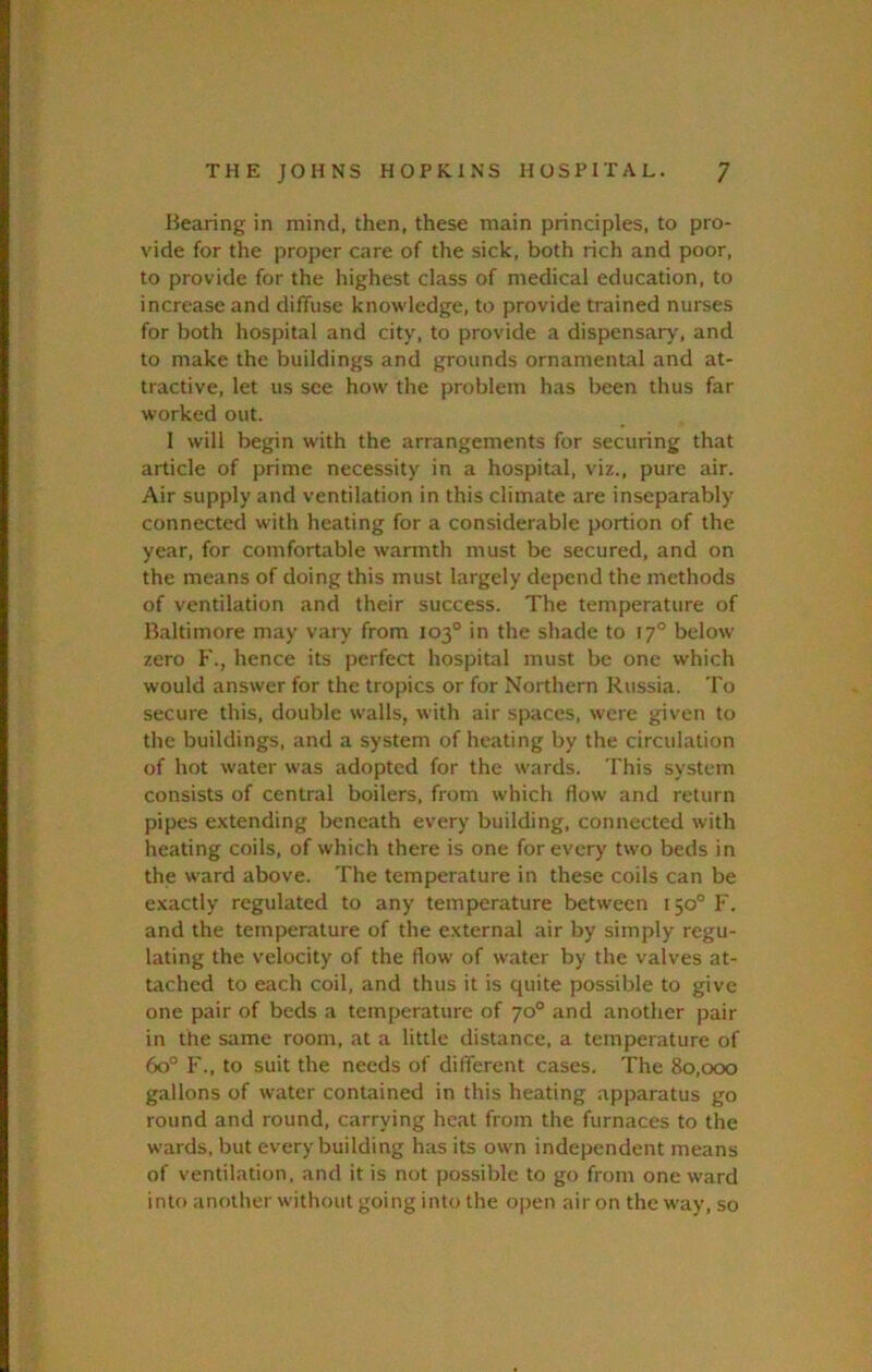 Hearing in mind, then, these main principles, to pro- vide for the proper care of the sick, both rich and poor, to provide for the highest class of medical education, to increase and diffuse knowledge, to provide trained nurses for both hospital and city, to provide a dispensary', and to make the buildings and grounds ornamental and at- tractive, let us see how the problem has been thus far worked out. 1 will begin with the arrangements for securing that article of prime necessity in a hospital, viz., pure air. Air supply and ventilation in this climate are inseparably connected with heating for a considerable portion of the year, for comfortable warmth must be secured, and on the means of doing this must largely depend the methods of ventilation and their success. The temperature of Haltimore may vary from 103° in the shade to 17° below zero F., hence its perfect hospital must be one which would answer for the tropics or for Northern Russia. To secure this, double walls, with air spaces, were given to the buildings, and a system of heating by the circulation of hot water was adopted for the wards. This system consists of central boilers, from which flow and return pipes extending beneath every building, connected with heating coils, of which there is one for every two beds in the ward above. The temperature in these coils can be exactly regulated to any temperature between 150° F. and the temperature of the external air by simply regu- lating the velocity of the flow of water by the valves at- tached to each coil, and thus it is quite possible to give one pair of beds a temperature of 70° and another pair in the same room, at a little distance, a temperature of 60° F., to suit the needs of different cases. The 80,000 gallons of water contained in this heating apparatus go round and round, carrying heat from the furnaces to the wards, but every building has its own independent means of ventilation, and it is not possible to go from one ward inU) another without going into the open air on the way, so