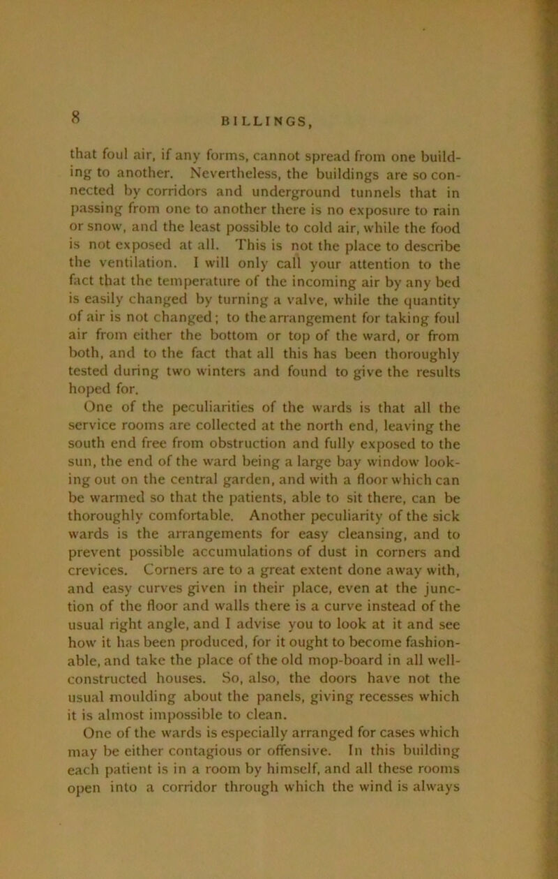 that foul air, if any forms, cannot spread from one build- ing to another. Nevertheless, the buildings are so con- nected by corridors and underground tunnels that in passing from one to another there is no exposure to rain or snow, and the least possible to cold air, while the food is not exposed at all. This is not the place to describe the ventilation. I will only call your attention to the fact that the temperature of the incoming air by any bed is easily changed by turning a valve, while the quantity of air is not changed; to the arrangement for taking foul air from either the bottom or top of the ward, or from both, and to the fact that all this has been thoroughly tested during two winters and found to give the results hoped for. One of the peculiarities of the wards is that all the service rooms are collected at the north end, leaving the south end free from obstruction and fully exposed to the sun, the end of the ward being a large bay window look- ing out on the central garden, and with a floor which can be warmed so that the patients, able to sit there, can be thoroughly comfortable. Another peculiarity of the sick wards is the arrangements for easy cleansing, and to prevent possible accumulations of dust in corners and crevices. Corners are to a great extent done away with, and easy curves given in their place, even at the junc- tion of the floor and walls there is a curve instead of the usual right angle, and I advise you to look at it and see how it has been produced, for it ought to become fashion- able, and take the place of the old mop-board in all well- constructed houses. So, also, the doors have not the usual moulding about the panels, giving recesses which it is almost impossible to clean. One of the wards is especially arranged for cases which may be either contagious or offensive. In this building each patient is in a room by himself, and all these rooms open into a corridor through which the wind is always