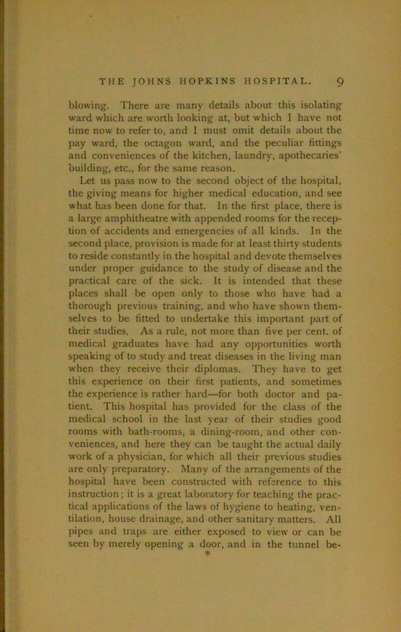 blowing. There are many details about this isolating ward which are worth looking at, but which I have not time now to refer to, and 1 must omit details about the pay ward, the octagon ward, and the peculiar fittings and conveniences of the kitchen, laundry, apothecaries' 'ouilding, etc., for the same reason. Let us pass now to the second object of the hospital, the giving means for higher medical education, and see what has been done for that. In the first place, there is a large amphitheatre with appended rooms for the recep- tion of accidents and emergencies of all kinds. In the second place, provision is made for at least thirty students to reside constantly in the hospital and devote themselves under proper guidance to the study of disease and the practical care of the sick. It is intended that these places shall be open only to those who have had a thorough previous training, and who have showm them- selves to be fitted to undertake this important part of their studies. As a rule, not more than five per cent, of medical graduates have had any opportunities worth speaking of to study and treat diseases in the living man when they receive their diplomas. They have to get this experience on their first patients, and sometimes the experience is rather hard—for both doctor and pa- tient. This hospital has provided for the class of the medical school in the last year of their studies good rooms with bath-rooms, a dining-room, and other con- veniences, and here they can be taught the actual daily work of a physician, for which all their previous studies are only preparatory. Many of the arrangements of the hospital have been constructed with reference to this instruction; it is a great laboratory for teaching the prac- tical applications of the laws of hygiene to heating, ven- tilation, house drainage, and other sanitary matters. All pipes and traps are either exposed to view' or can be seen by merely opening a door, and in the tunnel be-