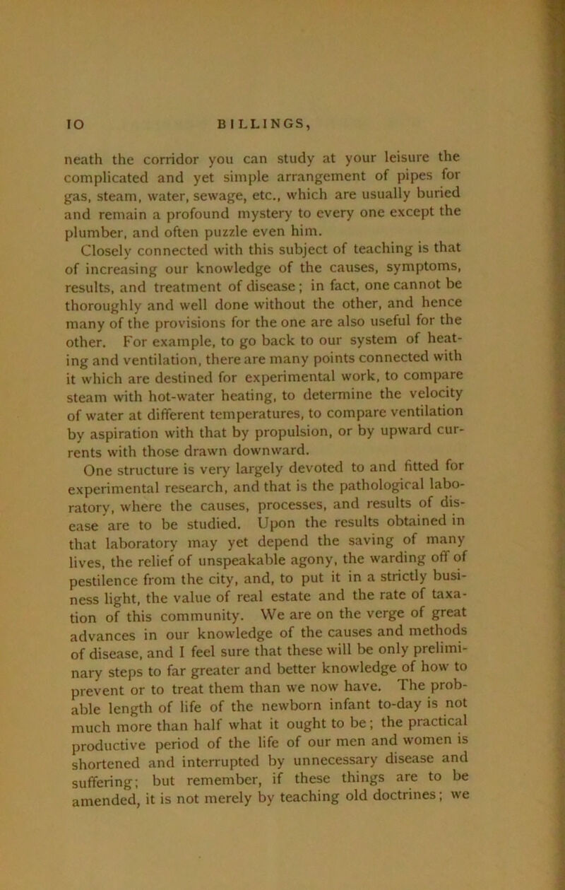 neath the corridor you can study at your leisure the complicated and yet simple arrangement of pipes for gas, steam, water, sewage, etc., which are usually buried and remain a profound mystery to every one except the plumber, and often puzzle even him. Closely connected with this subject of teaching is that of increasing our knowledge of the causes, symptoms, results, and treatment of disease ; in fact, one cannot be thoroughly and well done without the other, and hence many of the provisions for the one are also useful for the other. For example, to go back to our system of heat- ing and ventilation, there are many points connected with it which are destined for experimental work, to compare steam with hot-water heating, to determine the velocity of water at different temperatures, to compare ventilation by aspiration with that by propulsion, or by upward cur- rents with those drawn downward. One structure is very largely devoted to and fitted for experimental research, and that is the pathological labo- ratory, where the causes, processes, and results of dis- ease are to be studied. Upon the results obtained in that laboratory may yet depend the saving of many lives, the relief of unspeakable agony, the warding off of pestilence from the city, and, to put it in a strictly busi- ness light, the value of real estate and the rate of taxa- tion of this community. We are on the verge of great advances in our knowledge of the causes and methods of disease, and I feel sure that these will be only prelimi- nary steps to far greater and better knowledge of how to prevent or to treat them than we now have. The prob- able length of life of the newborn infant to-day is not much more than half what it ought to be; the practical productive period of the life of our men and women is shortened and interrupted by unnecessary disease and suffering; but remember, if these things are to be amended, it is not merely by teaching old doctrines; we