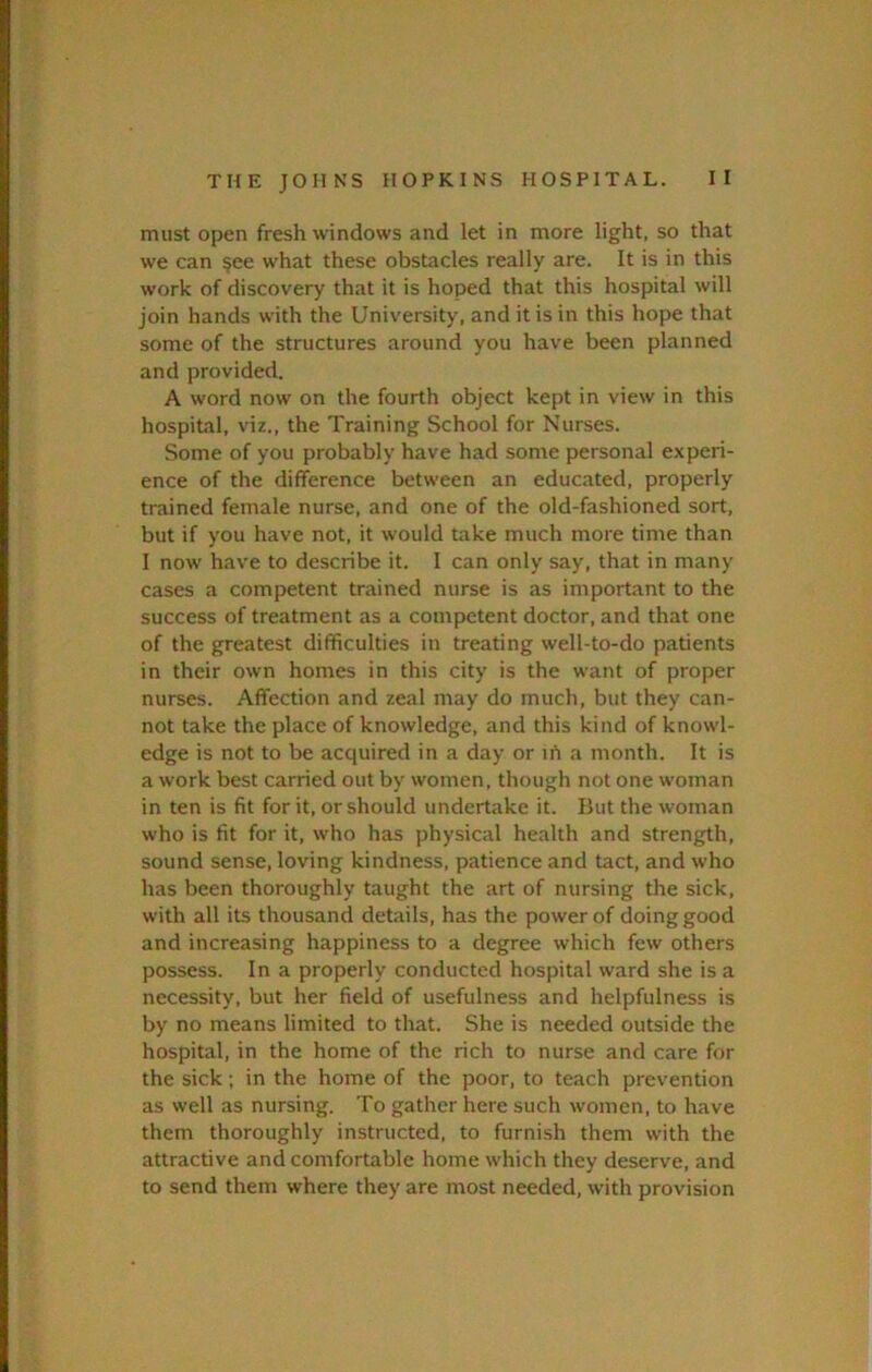 must open fresh windows and let in more light, so that we can §ee what these obstacles really are. It is in this work of discovery that it is hoped that this hospital will join hands with the University, and it is in this hope that some of the structures around you have been planned and provided. A word now on the fourth object kept in view in this hospital, viz., the Training School for Nurses. Some of you probably have had some personal experi- ence of the difference between an educated, properly trained female nurse, and one of the old-fashioned sort, but if you have not, it would take much more time than I now have to describe it. I can only say, that in many cases a competent trained nurse is as important to the success of treatment as a competent doctor, and that one of the greatest difficulties in treating well-to-do patients in their own homes in this city is the want of proper nurses. Affection and zeal may do much, but they can- not take the place of knowledge, and this kind of knowl- edge is not to be acquired in a day or ih a month. It is a work best carried out by women, though not one woman in ten is fit for it, or should undertake it. But the woman who is fit for it, who has physical health and strength, sound sense, loving kindness, patience and tact, and who has been thoroughly taught the art of nursing the sick, with all its thousand details, has the power of doing good and increasing happiness to a degree which few others possess. In a properly conducted hospital ward she is a necessity, but her field of usefulness and helpfulness is by no means limited to that. She is needed outside the hospital, in the home of the rich to nurse and care for the sick; in the home of the poor, to teach prevention as well as nursing. To gather here such women, to have them thoroughly instructed, to furnish them with the attractive and comfortable home which they deserve, and to send them where they are most needed, with provision