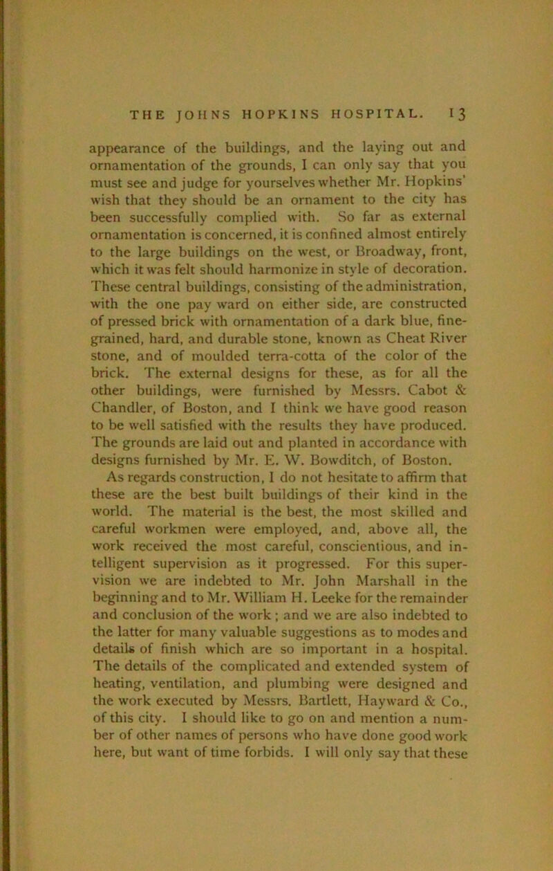 appearance of the buildings, and the laying out and ornamentation of the grounds, I can only say that you must see and judge for yourselves whether Mr. Hopkins’ wish that they should be an ornament to the city has been successfully complied with. So far as external ornamentation is concerned, it is confined almost entirely to the large buildings on the west, or Broadway, front, which it w'as felt should harmonize in style of decoration. These central buildings, consisting of the administration, with the one pay ward on either side, are constructed of pressed brick with ornamentation of a dark blue, fine- grained, hard, and durable stone, known as Cheat River stone, and of moulded terra-cotta of the color of the brick. The external designs for these, as for all the other buildings, were furnished by Messrs. Cabot & Chandler, of Boston, and I think we have good reason to be well satisfied with the results they have produced. The grounds are laid out and planted in accordance with designs furnished by Mr. E. W. Bowditch, of Boston. As regards construction, I do not hesitate to affirm that these are the best built buildings of their kind in the world. The material is the best, the most skilled and careful workmen were employed, and, above all, the work received the most careful, conscientious, and in- telligent supervision as it progressed. For this suiter- vision we are indebted to .Mr. John Marshall in the beginning and to Mr. William H. Leeke for the remainder and conclusion of the work ; and we are also indebted to the latter for many valuable suggestions as to modes and details of finish which are so important in a hospital. The details of the complicated and extended system of heating, ventilation, and plumbing were designed and the work executed by .Messrs. Bartlett, Hayward & Co., of this city. I should like to go on and mention a num- ber of other names of persons who have done good work here, but want of time forbids. I will only say that these