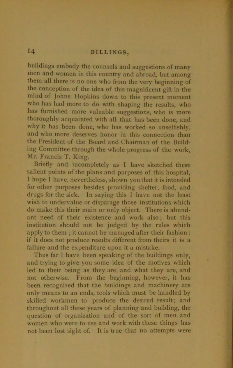 buildings embody the counsels and suggestions of many men and women in this country and abroad, but among them all there is no one who from the very beginning of the conception of the idea of this magnificent gift in the mind of Johns Mopkins down to this present moment who has had more to do with shaping the results, who has furnished more valuable suggestions, who is more thoroughly acquainted with all that has been done, and why it has been done, who has worked so unselfishly, and who more deserves honor in this connection than the President of the Board and Chairman of the Build- ing Committee through the whole progress of the work, Mr. Francis T. King. Briefly and incompletely as I have sketched these salient points of the plans and purposes of this hospital, I hope I have, nevertheless, shown you that it is intended for other purposes besides providing shelter, food, and drugs for the sick. In saying this I have not the least wish to undervalue or disparage those institutions which do make this their main or only object. There is abund- ant need of their existence and work also; but this institution should not be judged by the rules which apply to them ; it cannot be managed after their fashion : if it does not produce results different from theirs it is a failure and the expenditure upon it a mistake. Thus far I have been speaking of the buildings only, and trying to give you some idea of the motives which led to their being as they are, and what they are, and not otherwise. From the beginning, however, it has been recognized that the buildings and machinery are only means to an ends, tools which must be handled by skilled workmen to produce the desired result; and throughout all these years of planning and building, the question of organization and of the sort of men and women who were to use and work with these things has not been lost sight of. It is true that no attempts were