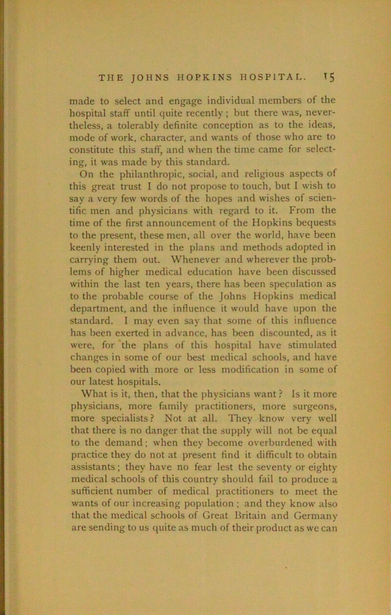 made to select and engage individual members of the hospital staff until quite recently ; but there was, never- theless, a tolerably definite conception as to the ideas, mode of work, character, and wants of those who are to constitute this staff, and when the time came for select- ing, it was made by this standard. On the philanthropic, social, and religious aspects of this great trust I do not propose to touch, but I wish to say a very few words of the hopes and wishes of scien- tific men and physicians with regard to it. From the time of the first announcement of the Hopkins bequests to the present, these men, all over the world, have been keenly interested in the plans and methods adopted in carrying them out. Whenever and wherever the prob- lems of higher medical education have been discussed within the last ten years, there has been speculation as to the probable course of the Johns Hopkins medical department, and the influence it would have upon the standard. 1 may even say that some of this influence has been exerted in advance, has been discounted, as it were, for the plans of this hospital have stimulated changes in some of our best medical schools, and have been copied with more or less modification in some of our latest hospitals. What is it, then, that the physicians want ? Is it more physicians, more family practitioners, more surgeons, more specialists ? Not at all. They know very well that there is no danger that the supply will not be equal to the demand; when they become overburdened with practice they do not at present find it difficult to obtain assistants; they have no fear lest the seventy or eighty medical schools of this country should fail to produce a sufficient number of medical practitioners to meet the wants of our increasing population ; and they know also that the medical schools of Great Britain and Germany are sending to us quite as much of their product as we can