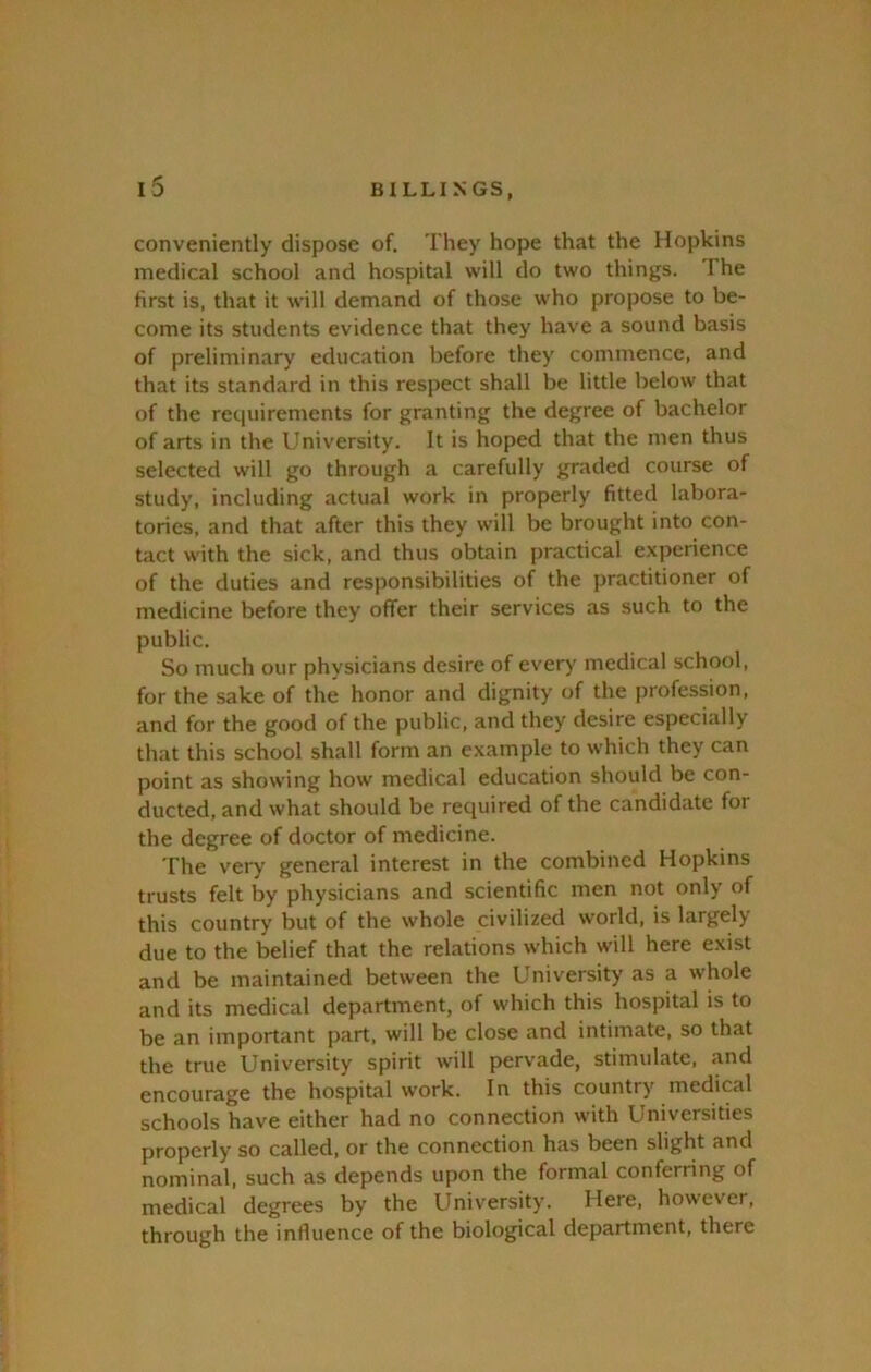 conveniently dispose of. They hope that the Hopkins medical school and hospital will do two things. The first is, that it will demand of those who propose to be- come its students evidence that they have a sound basis of preliminary education before they commence, and that its standard in this respect shall be little below that of the requirements for granting the degree of bachelor of arts in the University. It is hoped that the men thus selected will go through a carefully graded course of study, including actual work in properly fitted labora- tories, and that after this they will be brought into con- tact with the sick, and thus obtain practical experience of the duties and responsibilities of the practitioner of medicine before they offer their services as such to the public. So much our physicians desire of every medical school, for the sake of the honor and dignity of the profession, and for the good of the public, and they desire especially that this school shall form an example to which they can point as showing how medical education should be con- ducted, and what should be required of the candidate for the degree of doctor of medicine. The very general interest in the combined Hopkins trusts felt by physicians and scientific men not only of this country but of the whole civilized world, is largely due to the belief that the relations which will here exist and be maintained between the University as a whole and its medical department, of which this hospital is to be an important part, will be close and intimate, so that the true University spirit will pervade, stimulate, and encourage the hospital work. In this country medical schools have either had no connection with Universities properly so called, or the connection has been slight and nominal, such as depends upon the formal conferring of medical degrees by the University. Here, however, through the influence of the biological department, there