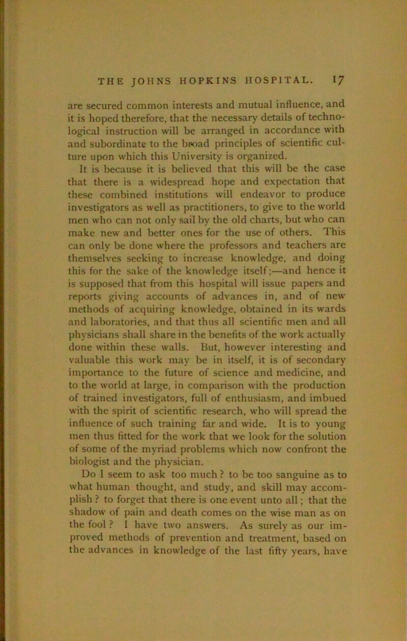 are secured common interests and mutual influence, and it is hoped therefore, that the necessary details of techno- logical instruction will be arranged in accordance with and subordinate to the bi«oad principles of scientific cul- ture upon which this University is organized. It is because it is believed that this will be the case that there is a widespread hope and expectation that these combined institutions will endeavor to produce investigators as well as practitioners, to give to the world men who can not only sail by the old charts, but who can make new and better ones for the use of others. This can only be done where the professors and teachers are themselves seeking to increase knowledge, and doing this for the sake of the knowledge itself;—and hence it is supposed that from this hospital will issue papers and reports giving accounts of advances in, and of new methods of acquiring knowledge, obtained in its wards and laboratories, and that thus all scientific men and all physicians shall share in the benefits of the work actually done within these walls. But, however interesting and valuable this work may be in itself, it is of secondary importance to the future of science and medicine, and to the world at large, in comparison with the production of trained investigators, full of enthusiasm, and imbued with the spirit of scientific research, who will spread the influence of such training far and wide. It is to young men thus fitted for the work that we look for the solution of some of the myriad problems which now confront the biologist and the physician. Uo I seem to ask too much ? to be too sanguine as to what human thought, and study, and skill may accom- plish ? to forget that there is one event unto all; that the shadow of pain and death comes on the wise man as on the fool ? 1 have two answers. As surely as our im- proved methods of prevention and treatment, based on the advances in knowledge of the last fifty years, have