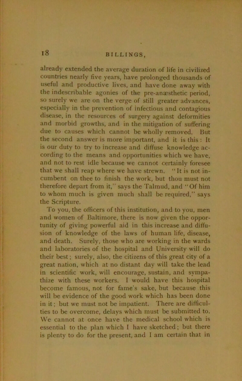 already extended the average duration of life in civilized countries nearly five years, have prolonged thousands of useful and productive lives, and have done away with the indescribable agonies of the pre-ana?sthetic period, so surely we are on the verge of still greater advances, especially in the prevention of infectious and contagious disease, in the resources of surgery against deformities and morbid growths, and in the mitigation of suffering due to causes which cannot be wholly removed. Hut the second answer is more important, and it is this : It is our duty to try to increase and diffuse knowledge ac- cording to the means and opportunities which we have, and not to rest idle because we cannot certainly foresee that we shall reap where we have strewn.  It is not in- cumbent on thee to finish the work, but thou must not therefore depart from it,” says the Talmud, and ‘‘Of him to whom much is given much shall be required,” says the Scripture. To you, the officers of this institution, and to you, men and women of Baltimore, there is now given the oppor- tunity of giving powerful aid in this increase and diffu- sion of knowledge of the laws of human life, disease, and death. Surely, those who are working in the wards and laboratories of the hospital and University will do their best; surely, also, the citizens of this great city of a great nation, which at no distant day will take the lead in scientific work, will encourage, sustain, and sympa- thize with these workers. I would have this hospital become famous, not for fame’s sake, but because this will be evidence of the good work which has been done in it; but we must not be impatient. There are difficul- ties to be overcome, delays which must be submitted to. We cannot at once have the medical school which is essential to the plan which I have sketched; but there is plenty to do for the present, and I am certain that in