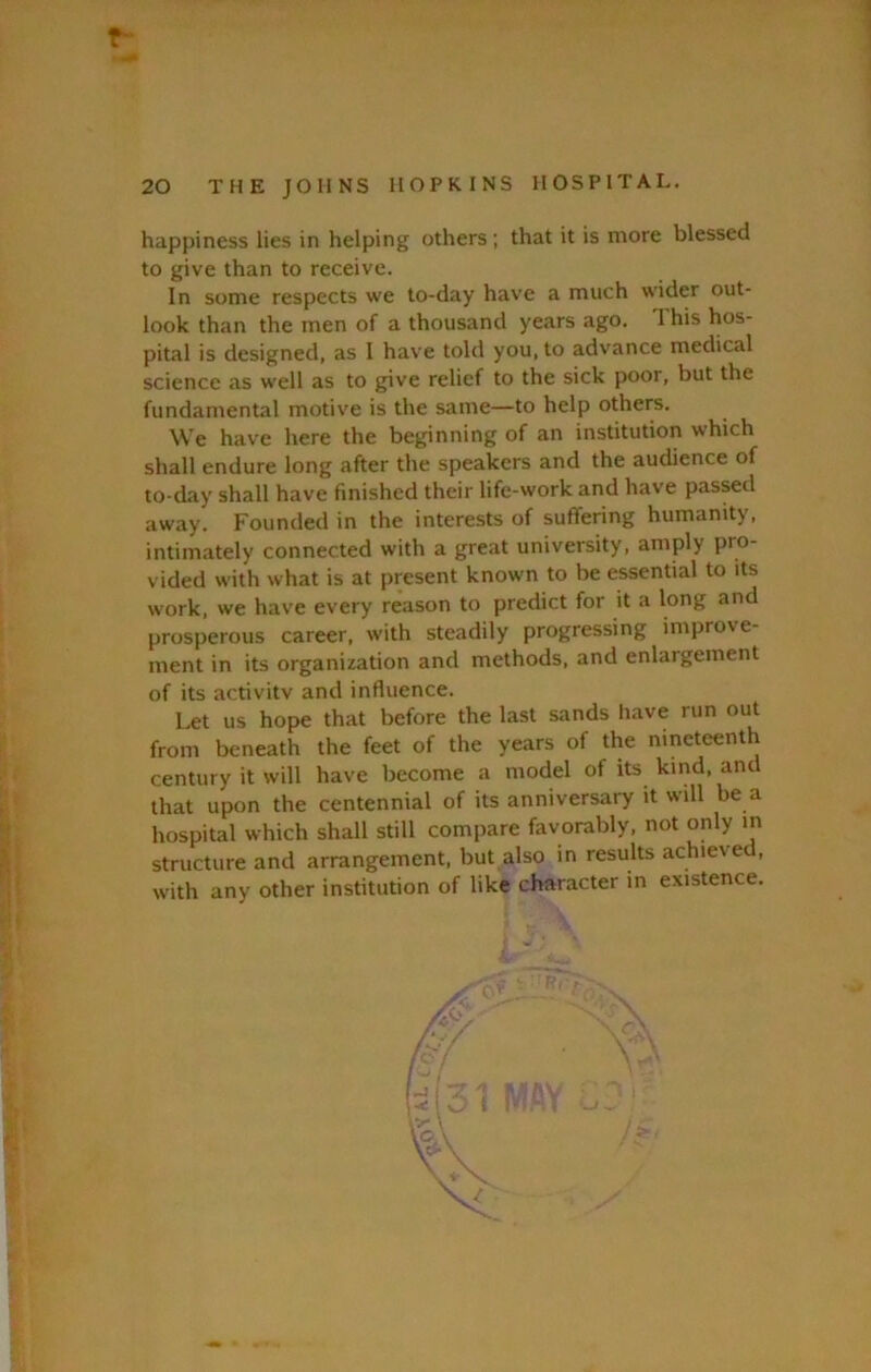 « 20 THE JOHNS HOPKINS HOSPITAL. happiness lies in helping others ; that it is more blessed to give than to receive. In some respects we to-day have a much wider out- look than the men of a thousand years ago. 1 his hos- pital is designed, as I have told you, to advance medical science as well as to give relief to the sick poor, but the fundamental motive is the same—to help others. We have here the beginning of an institution which shall endure long after the speakers and the audience of to-day shall have finished their life-work and have passed away. Founded in the interests of suffering humanity, intimately connected with a great university, amply pro- vided with what is at present known to be essential to its work, we have every reason to predict for it a long and prosperous career, with steadily progressing improve- ment in its organization and methods, and enlargement of its activitv and influence. Let us hope that before the last sands have run out from beneath the feet of the years of the nineteenth century it will have become a model of its kind, and that upon the centennial of its anniversary it will be a hospital which shall still compare favorably, not only m structure and arrangement, but also in results achieved, with any other institution of like character in existence.