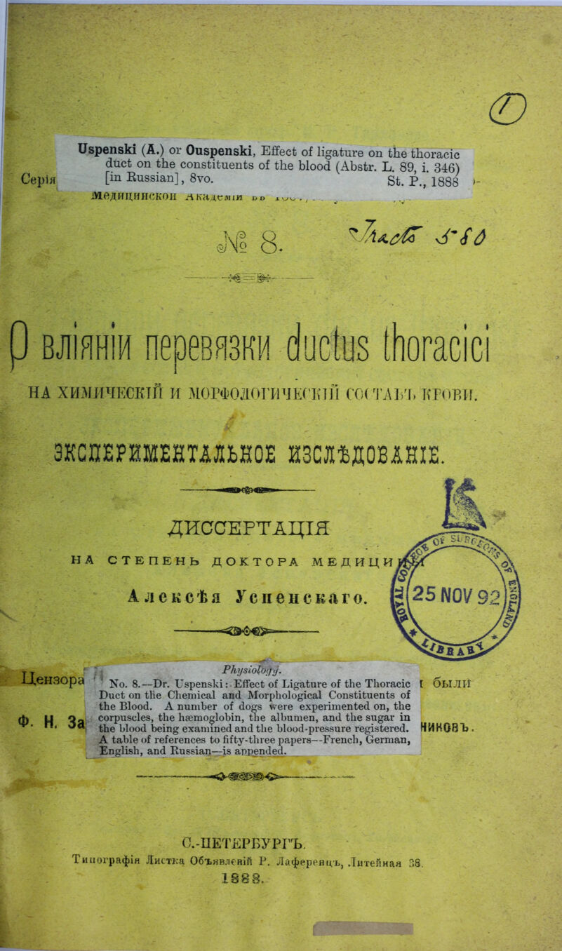 ю ІІзрепвкі (А.) ог Оизрепвкі, ЕЯесѣ оі Іі^аѣпге оп іЬе Шогасіс йисѣ оп ѣЬе сопзііѣиепѣз о! ѣЬе Ыоосі (АЬзіг. Ъ. 89, і 346) Серія О Виввіап], 8ѵо. ві Р.,'1888 У медицинской Акадсяіш ы> хуѵ;,,... влінніи пеоевязки (Ііюіиз іНогасісі на хтіичішш И М0РФ0ДОГЙЧЕГЕІЙ СОСТАЪЪ КРОВЙ ЭКСПЕРИМЕНТАЛЬНОЕ ИЗШДОВШЕ. ДИССЕРТАЦІЯ НА СТЕПЕНЬ ДОКТОРА МЕДИЦИ А л ексѣа Ус пен ска г о. 1 '*<ШФ€>= Цензора ' ' ^о. 8.— Бг. ІТзрепзкі: Ейесѣ о* Ьі^аіиге оНЬе Тіюгасіс I быЛЙ Бисѣ оп ЬИе СЬетісаІ апй Могріюіодісаі Сопзйѣиепѣз о* іЬе Віоосі. А питЪег оі сіоо-з \ѵеге ехрегітепіесі оп, Йіе Ф Н Чя согризсіез, ѣЬе Ьаето^ІоЪіп, іЬе аІЬитеп, ап<1 ѣііе зи^аг іп ' ^ ■ ѢЬе Ыоо(і Ъеіп^ ехатіпесі апсі Ыіе Ыоосі-ргевзиге гедізіегеб!. НИКОВЪ, А ІаЪІе оі ге^егепсез Ьо ЫЬу-і\пее рарегз—РгепсЬ, Оегтап, Еп^ИзЬ, апсі Киззіап—із арретіесі. О.-ЦЕТЕРБУРГЪ. Типографія Листка Объявлений Р. Лафереяцъ, Литейная 38. 1888.