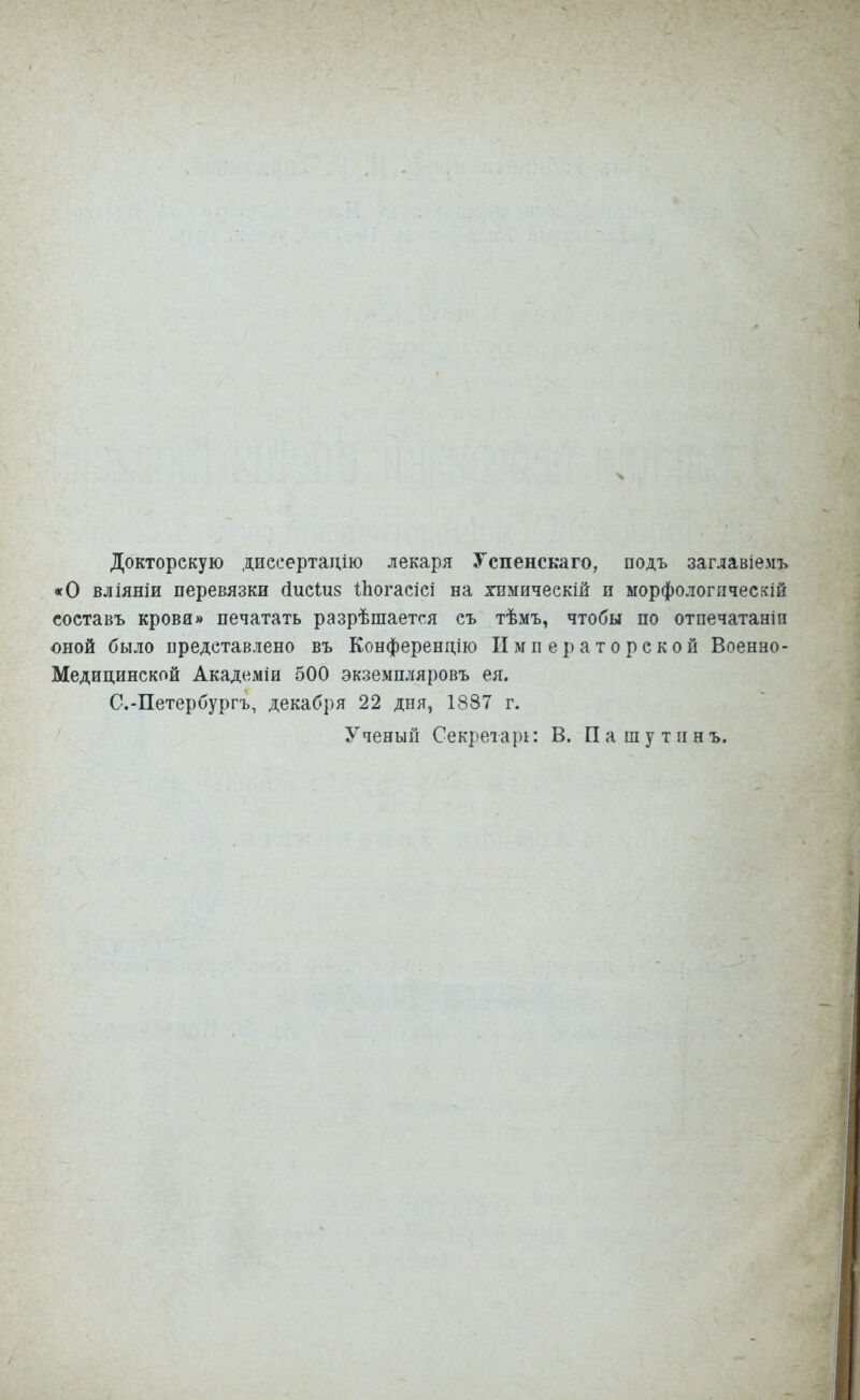 Докторскую диссертацію лекаря Успенскаго, подъ заглавіемъ «О вліяніи перевязки сіисіиз іпогасісі на химическій и морфологпческій составь крова» печатать разрѣшается съ тѣмъ, чтобы по отпечатаны оной было представлено въ Конференцию Императорской Военно- Медицинской Академіи 500 экземпляровъ ея. С.-Петербургъ, декабря 22 дня, 1887 г. Ученый Секретари В. Пашутпнъ.