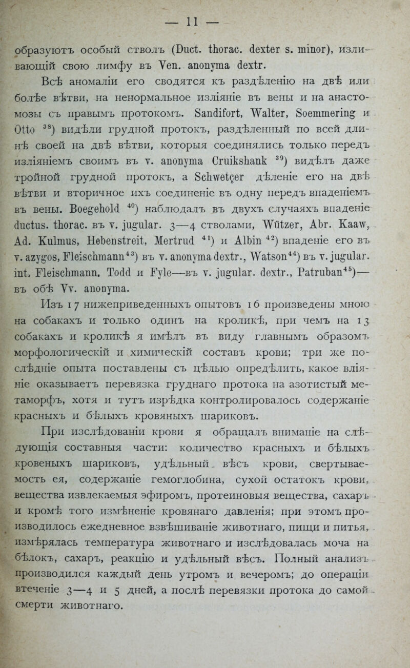 образуютъ особый стволъ (Бисі. іпогас. сіехіег 8. тіпог), изли- вающій свою лимфу въ Ѵеп. апопута сіехіг. Всѣ аномаліи его сводятся къ раздѣленію на двѣ или болѣе вѣтви, на ненормальное изліяніе въ вены и на анасто- мозы съ правымъ протокомъ. 8аікПГогі, ѴѴаИег, 8оеттегіп& и ОШ 38) видѣли грудной протокъ, раздѣленный по всей дли- нѣ своей на двѣ вѣтви, которыя соединялись только передъ изліяніемъ своимъ въ у. апопута Стікзпапк 39) видѣлъ даже тройной грудной протокъ, а 8сЬлѵеІ^ег дѣленіе его на двѣ вѣтви и вторичное ихъ соединеніе въ одну передъ впаденіемъ въ вены. Вое^епоИ 40) наблюдалъ въ двухъ случаяхъ впаденіе сіисідіз. іпогас. въ ѵ. ^и^иіаг. 3—4 стволами, АУйЧгег, АЪг. Каатс, Асі. Киіпшз, НеЬепзігеіх, Мегігисі 41) и АІЬіп 42) впаденіе его въ ѵ. агу^оз, ПеізсЬтапп43) въ у. апопута Дехіг., ДУаІзоп44) въ ѵ. іи&иіаг. іпі, ГІеізсЬтапп. То(1(1 и Гуіе—въ ѵ. іи^иіаг. сіехілч, Раітиоап45)— въ обѣ Ѵѵ. апопута. Изъ і 7 нижеприведенныхъ опытовъ 16 произведены мною на собакахъ и только одинъ на кроликѣ, при чемъ на 13 собакахъ и кроликѣ я имѣлъ въ виду главнымъ образомъ морфологическій и химическій составъ крови; три же по- слѣдніе опыта поставлены съ ігѣлью опредѣлить, какое влія- ніе оказываетъ перевязка груднаго протока на азотистый ме- таморфъ, хотя и тутъ изрѣдка контролировалось содержаніе красныхъ и бѣлыхъ кровяныхъ шариковъ. При изслѣдованіи крови я обращалъ вниманіе на слѣ- дующія составныя части: количество красныхъ и бѣлыхъ кровеныхъ шариковъ, удѣльный, вѣсъ крови, свертывае- мость ея, содержаніе гемоглобина, сухой остатокъ крови, вещества извлекаемыя эфиромъ, протеиновыя вещества, сахаръ и кромѣ того измѣненіе кровянаго давленія; при этомъ про- изводилось ежедневное взвѣшиваніе животнаго, пищи и питья, измѣрялась температура животнаго и изслѣдовалась моча на бѣлокъ, сахаръ, реакцію и удѣльный вѣсъ. Полный анализъ производился каждый день утромъ и вечеромъ; до операціи втеченіе 3—4 и 5 дней, а послѣ перевязки протока до самой смерти животнаго.