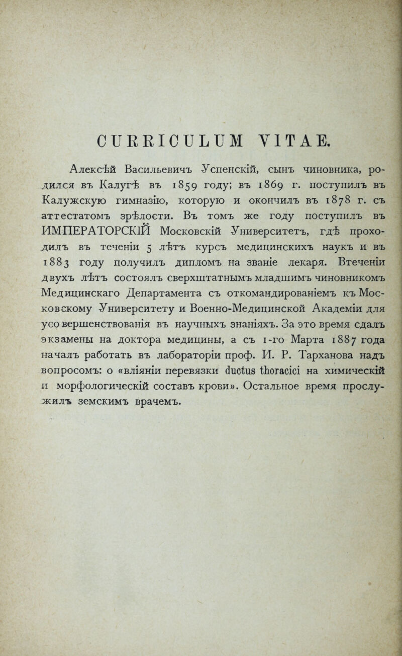 СІІККІСІІЫШ ѴІТАЕ. Алексѣй Васильевичъ Успенскій, сынъ чиновника, ро- дился въ Калугѣ въ 1859 году; въ 1869 г. поступилъ въ Калужскую гимназію, которую и окончилъ въ 1878 г. съ аттестатомъ зрѣлости. Въ томъ же году поступилъ въ ИМПЕРАТОРСК1И Московскій Университетъ, гдѣ прохо- дил ъ въ теченіи 5 лѣтъ курсъ медицинскихъ наукъ и въ 1883 году получилъ дипломъ на званіе лекаря. Втеченіи двухъ лѣтъ состоялъ сверхштатнымъ младшимъ чиновникомъ Медицинскаго Департамента съ откомандированіемъ къ Мос- ковскому Университету и Военно-Медицинской Академіи для усо вершенствованія въ научныхъ знаніяхъ. За это время сдалъ экзамены на доктора медицины, а съ і-го Марта 1887 года началъ работать въ лабораторіи проф. И. Р. Тарханова надъ вопросомъ: о «вліяніи перевязки сіисіиз Йюгасісі на химическій и морфологическій составъ крови». Остальное время прослу- жилъ земскимъ врачемъ.