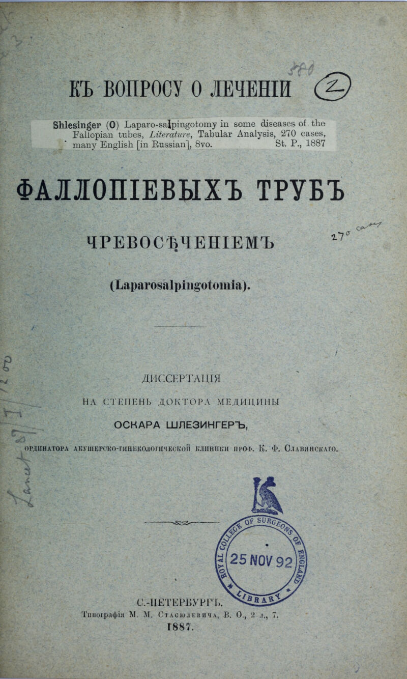 КЪ ВОПРОСУ О ЛВЧЕШИ (ь) ВЫевіп^ег (О) Ьараго-заіріп§оіюту іп воте ёіівеазез оі іке Раііоріап ІиЪев, Ьііегаіиге, ТаЪиІаг Апаіузіз, 270 сазев, тапу Еп§1ів1і [іп Еиззіап], 8ѵо. 8Ь. Р., 1887 ФАІІОПІЕВЫХЪ ТРУБЪ ЧРЕВОСЪЧЕШЕМЪ (Ьараговаіріп&оіотіа). ДИССЕРТАЦГЯ НА СТЕПЕНЬ ДОКТОРА МЕДИЦИНЫ ОСКАРА ШЛЕЗИНГЕРЪ, ОРДИНАТОРА АКУШЕРСКО-ГИНІЗКОДОГНЧЕСКОЙ КЛИНИКИ ПРОФ. Іл. Ф. С.1ЛВЯНСКАГО. С.-ІШТКРБУРГЪ. Тппографія М. М. Стасюлевича, В. О., 2 л., 7. 1887.